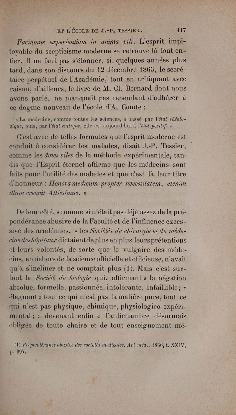 Faciamus experientiam in anima vil. L'esprit impi- toyable du scepticisme moderne se retrouve là tout en- tier. [l ne faut pas s'étonner, si, quelques années plus tard, dans son discours du 12 décembre 1865, le secré- taire perpétuel de l’Académie, tout en critiquant avec raison, d’ailleurs, le livre de M. CL. Bernard dont nous avons parlé, ne manquait pas cependant d'adhérer à ce dogme nouveau de l’école d'A. Comte : « La médecine, comme toutes les sciences, à passé par l’état lhéolo- gique, puis, par l’état critique, elle est aujourd'hui à l’état positif. » C’est avec de telles formules que l'esprit moderne est conduit à considérer les malades, disait J.-P. Tessier, comme les dmes viles de la méthode expérimentale, tan- dis que l'Esprit éternel affirme que les médecins sont faits pour l'utilité des malades et que c’est là leur titre d'honneur : Honora medicum propter necessitatem, etenim illum creavit Altissimus. » De leur côté, «comme si n’était pas déjà assez de la pré- pondérance abusive de la Faculté et de l'influence exces- sive des académies, » les Sociétés de chirurgie et de méde- cine des hôpitaux dictaientde plus en plus leursprétentions et leurs volontés, de sorte que le vulgaire des méde- cins, en dehors de la science officielle et officieuse. n'avait qu à s'incliner et ne comptait plus (1). Mais c’est sur- tout la Société de biologie qui, affirmant « la négation absolue, formelle, passionnée, intolérante, infaillible: » élaguant« tout ce qui n’est pas la matière pure, tout ce qui n'est pas physique, chimique, physiologico-expéri- mental ; » devenant entin « l’antichambre désormais obligée de toute chaire et de tout enseignement mé- (1) Prépondérance abusive des sociétés médicales. Art méd., 1866, t. XXIV, LP Hu ES {