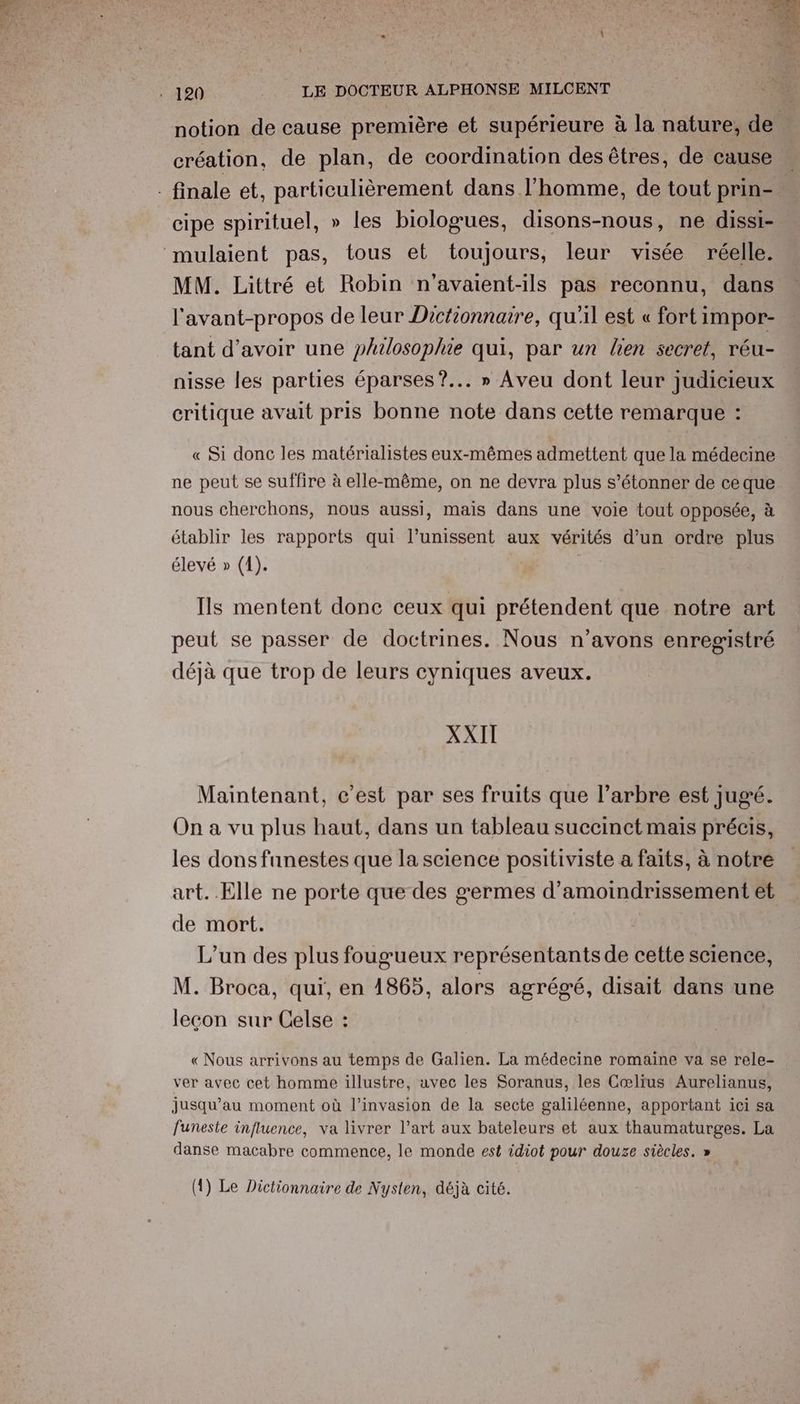 notion de cause première et supérieure à la nature, de création, de plan, de coordination des êtres, de cause cipe spirituel, » les biologues, disons-nous, ne dissi- MM. Littré et Robin n'avaient-ils pas reconnu, dans l'avant-propos de leur Dictionnaire, qu'il est « fort impor- tant d’avoir une philosophie qui, par un lien secret, réu- nisse les parties éparses?... » Aveu dont leur judicieux critique avait pris bonne note dans cette remarque : « Si donc les matérialistes eux-mêmes admettent que la médecine ne peut se suffire à elle-même, on ne devra plus s’étonner de ceque nous cherchons, nous aussi, mais dans une voie tout opposée, à établir les rapports qui l’unissent aux vérités d’un ordre plus élevé » (1). | Ils mentent done ceux qui prétendent que notre art peut se passer de doctrines. Nous n'avons enregistré déjà que trop de leurs cyniques aveux. XXII Maintenant, c’est par ses fruits que l’arbre est jugé. On a vu plus haut, dans un tableau succinct mais précis, les dons funestes que la science positiviste a faits, à notre art. Elle ne porte que des germes d’amoindrissement et de mort. L'un des plus fougueux représentants de cette science, M. Broca, qui, en 1865, alors agrégé, disait dans une lecon sur Celse : « Nous arrivons au temps de Galien. La médecine romaine va se rele- ver avec cet homme illustre, avec les Soranus, les Cœlïus Aurelianus, jusqu’au moment où l'invasion de la secte galiléenne, apportant ici sa funeste influence, va livrer l’art aux bateleurs et aux thaumaturges. La danse macabre commence, le monde est idiot pour douze siècles. » (1) Le Dictionnaire de Nysten, déjà cité.