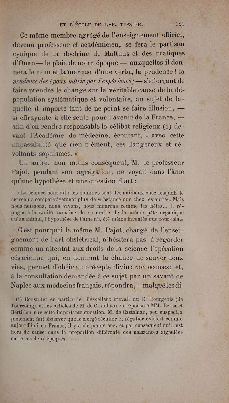 Ce même membre agrégé de l’enseignement officiel, devenu professeur et académicien, se fera le partisan cynique de la doctrine de Malthus et des pratiques d’Onan— la plaie de notre époque — auxquelles il don- nera le nom et la marque d’une vertu, la prudence ! la prudence des époux müûrie par l'expérience ; — s'efforçant de faire prendre le change sur la véritable cause de la dé- population systématique et volontaire, au sujet de la- quelle il importe tant de ne point se faire illusion, — si effrayante à elle seule pour l’avenir de la France, — afin d’en rendre responsable le célibat religieux (1) de- vant l’Académie de médecine, écoutant, « avec cette impassibilité que rien n'émeut, ces dangereux et ré- voltants sophismes. » Un autre, non moins conséquent, M. le professeur Pajot, pendant son agrégation, ne voyait dans l'âme qu'une hypothèse et une question d'art : « La science nous dit : les hommes sont des animaux chez lesquels le cerveau a comparativement plus de substance que chez les autres. Mais nous naissons, nous vivons, nous mourons comme les bêtes... Il ré- pugne à la vanité humaine de se croire de la même pâte organique qu'un animal, l'hypothèse de l’âme n’a été même inventée que pour cela.» C'est pourquoi le même M. Pajot, chargé de l’ensei- #nement de l’art obstétrical, n’hésitera pas à regarder comme un attentat aux droits de la science l'opération césarienne qui, en donnant la chance de sauver deux vies, permet d’'obéir au précepte divin ; NoN occipes; et, à la consultation demandée à ce sujet par un savant de Naples aux médecins français, répondra, —malgréles di- (1) Consulter en particulier l’excellent travail du D' Bourgeois (de Tourcoing), et les articles de M, de Castelnau en réponse à MM. Broca et Bertillon sur cette importante question. M. de Castelnau, peu suspect, a justement fait observer que le clergé séculier et régulier existait comme aujourd’hui en France, il y a cinquante ans, et par conséquent qu'il est hors de cause dans la proportion différente des naissances signalées entre ces deux époques.