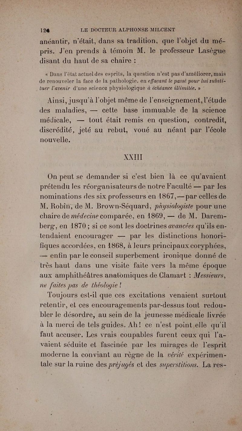 anéantir, n'était, dans sa tradition, que l’objet du mé- pris. J’en prends à témoin M, le professeur Lasègue disant du haut de sa chaire : « Dans l'état actuel des esprits, la question n’est pas d'améliorer, mais de renouveler la face de la pathologie. en effacant le passé pour lui substi- tuer l'avenir d’une science physiologique à échéance illimitée. » ” Ainsi, jusqu'à l'objet même de l’enseignement, l’étude des maladies, — cette base immuable de la science médicale, — tout était remis en question, contredit, discrédité, jeté au rebut, voué au néant par l'école nouvelle. XATIT On peut se demander si c’est bien là ce qu'avaient prétendu les réorganisateurs de notre Faculté — par les nominations des six professeurs en 1867,— par celles de M. Robin, de M. Brown-Séquard, paystologiste pour une chaire de médecine comparée, en 1869, — de M. Darem- berg, en 1870 ; si ce sont les doctrines avancées qu’ils en- tendaient encourager — par les distinctions honori- fiques accordées, en 1868, à leurs principaux coryphées, — enfin par le conseil superbement ironique donné de très haut dans une visite faite vers la même époque aux amphithéâtres anatomiques de Clamart : Messieurs, ne faites pas de théologie ! | Toujours est-il que ces excitations venaient surtout retentir, et ces encouragements par-dessus tout redou- bler le désordre, au sein de la jeunesse médicale livrée à la merci de tels guides. Ah! ce n’est point.elle qu'il faut accuser. Les vrais coupables furent ceux qui l’a- valent séduite et fascinée par les mirages de l'esprit moderne la conviant au règne de la vérité expérimen- tale sur la ruine des préjugés et des superstitions. La res-