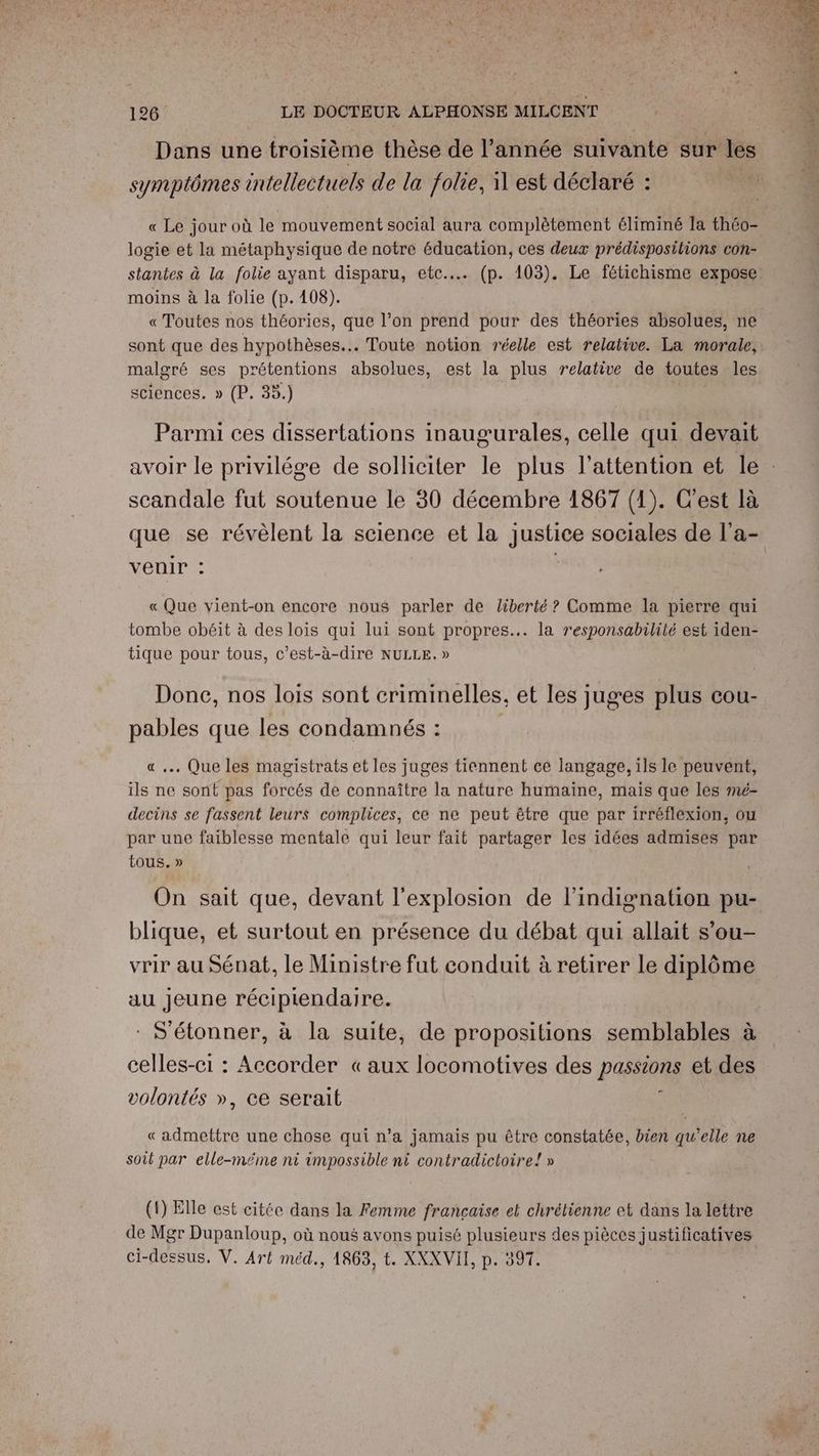 Dans une troisième thèse de l’année suivante sur pi symptômes intellectuels de la folie, il est déclaré : « Le jour où le mouvement social aura complètement éliminé Ia théo- logie et la métaphysique de notre éducation, ces deux prédispositions con- stantes à la folie ayant disparu, etc. (p. 103). Le fétichisme expose moins à la folie (p.108). « Toutes nos théories, que l’on prend pour des théories absolues, ne sont que des hypothèses... Toute notion réelle est relative. La morale, malgré ses prétentions absolues, est la plus relative de toutes les sciences. » (P. 35.) Parmi ces dissertations inaugurales, celle qui devait scandale fut soutenue le 30 décembre 1867 (1). C'est là que se révèlent la science et la justice sociales de l’a- venir : « Que vient-on encore nous parler de liberté ? Comme la pierre qui tombe obéit à des lois qui lui sont propres... la responsabilité est iden- tique pour tous, c’est-à-dire NULLE. » Done, nos lois sont criminelles, et les juges plus cou- pables que les condamnés : « .… Que les magistrats et les juges tiennent cé langage, ils le peuvent, ils ne sont pas forcés de connaître la nature humaine, mais que les mé- decins se fassent leurs complices, ce ne peut être que par irréflexion, ou par une faiblesse mentale qui leur fait partager les idées admises par tous. » On sait que, devant l'explosion de l’indignation pu- blique, et surtout en présence du débat qui allait s’ou- vrir au Sénat, le Ministre fut conduit à retirer le diplôme au Jeune récipiendaire. * S'étonner, à la suite, de propositions semblables à celles-ci : Accorder «aux locomotives des passions et des volontés », ce serait « admettre une chose qui n’a jamais pu être constatée, bien qu'elle ne soit par elle-méme ni impossible ni contradictoire! » (1) Elle est citée dans la Femme française et chrétienne et dans la lettre de Mgr Dupanloup, où nous avons puisé plusieurs des pièces justificatives ci-dessus. V. Art méd., 1863, t. XXXVII, p. 397.
