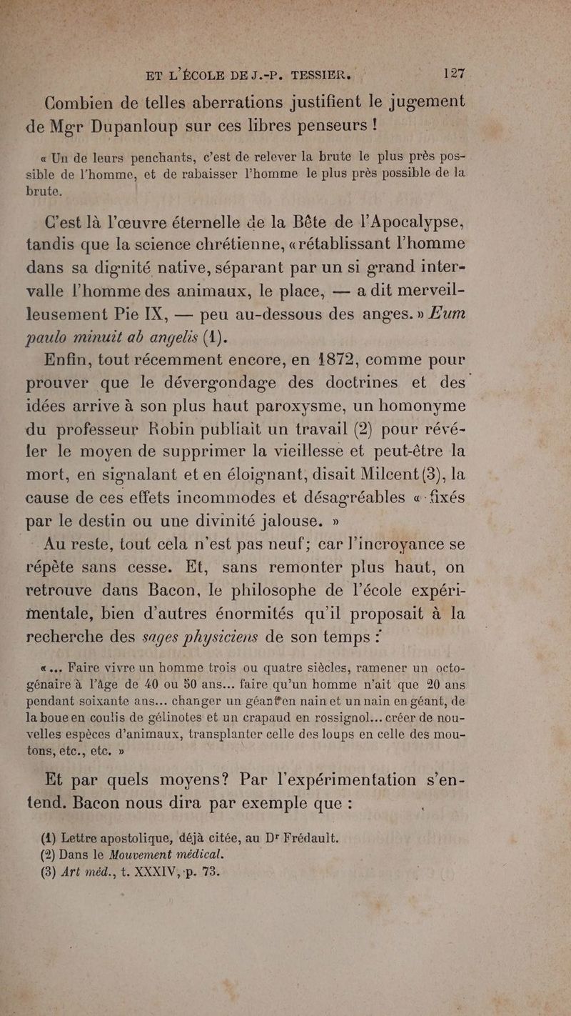 Combien de telles aberrations justifient le jugement de Mgr Dupanloup sur ces libres penseurs ! « Un de leurs penchants, c’est de relever la brute le plus près pos- sible de l'homme, et de rabaisser l’homme le plus près possible de la brute. C’est là l’œuvre éternelle äe la Bête de l’Apocalypse, tandis que la science chrétienne, «rétablissant l’homme dans sa dignité native, séparant par un si grand inter- valle l’homme des animaux, le place, — a dit merveil- leusement Pie IX, — peu au-dessous des anges. » E£um paulo minuit ab angelis (A). Enfin, tout récemment encore, en 1872, comme pour prouver que le dévergondage des doctrines et des idées arrive à son plus haut paroxysme, un homonyme du professeur Robin publiait un travail (2) pour révé- ler le moyen de supprimer la vieillesse et peut-être la mort, en signalant et en éloignant, disait Milcent(3), la cause de ces effets incommodes et désagréables «fixés Au reste, tout cela n'est pas neuf; car l’incroyance se répète sans cesse. Et, sans remonter plus haut, on retrouve dans Bacon, le philosophe de l’école expéri- mentale, bien d'autres énormités qu'il proposait à la recherche des sages physiciens de son temps : «. Faire vivre un homme trois ou quatre siècles, ramener un octo- génaire à l’âge de 40 ou 50 ans... faire qu’un homme n'ait que 20 ans pendant soixante ans... changer un géant’en nain et un nain en géant, de la boue en coulis de gélinotes et un crapaud en rossignol... créer de nou- velles espèces d'animaux, transplanter celle des loups en celle des mou- tons, etc., etc. » Et par quels moyens? Par l’expérimentation s’en- tend. Bacon nous dira par exemple que : (4) Lettre apostolique, déjà citée, au Dr Frédault. (2) Dans le Mouvement médical. (3) Art méd., t. XXXIV,:p. 73.