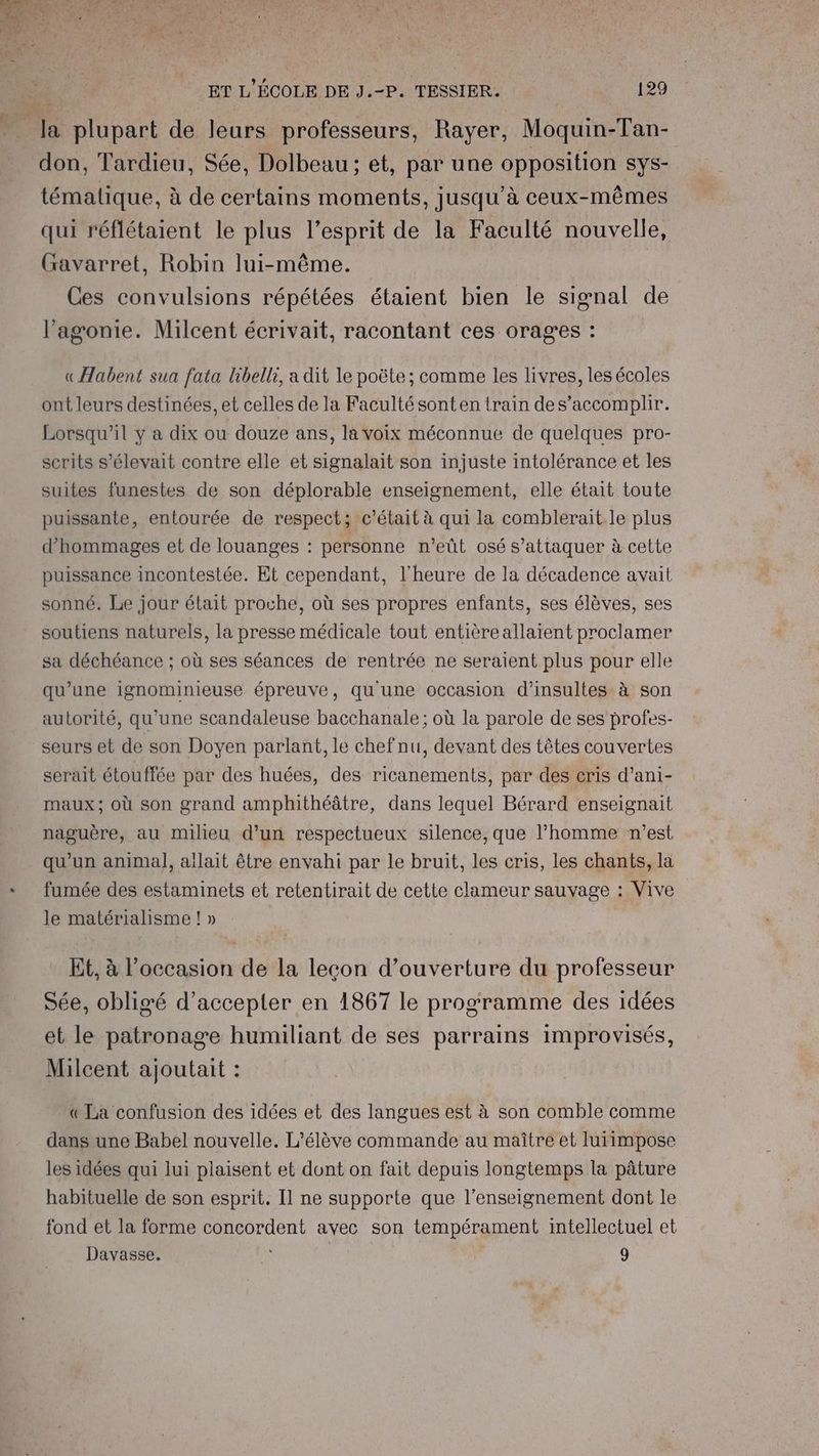 - la plupart de leurs professeurs, Rayer, Moquin-Tan- don, Tardieu, Sée, Dolbeau ; et, par une opposition SYS- témalique, à de certains moments, jusqu'à ceux-mêmes qui réflétaient le plus l’esprit de la Faculté nouvelle, Gavarret, Robin lui-même. Ces convulsions répétées étaient bien le signal de l’agonie. Milcent écrivait, racontant ces orages : «Aabent sua fata libelli, a dit le poëte ; comme les livres, les écoles ont leurs destinées, et celles de la Faculté sont en train des’accomplir. Lorsqu'il y a dix ou douze ans, la voix méconnue de quelques pro- serits s'élevait contre elle et signalait son injuste intolérance et les suites funestes de son déplorable enseignement, elle était toute puissante, entourée de respect; c'était à qui la comblerait le plus d’hommages et de louanges : personne n’eût osé s'attaquer à cette puissance incontestée. Et cependant, l'heure de la décadence avait sonné. Le jour était proche, où ses propres enfants, ses élèves, ses soutiens naturels, la presse médicale tout entièreallaient proclamer sa déchéance ; où ses séances de rentrée ne seraient plus pour elle qu’une ignominieuse épreuve, qu'une occasion d'insultes à son autorité, qu’une scandaleuse bacchanale; où la parole de ses profes- seurs et de son Doyen parlant, le chefnu, devant des têtes couvertes serait étouffée par des huées, des ricanements, par des cris d’ani- maux; où son grand amphithéâtre, dans lequel Bérard enseignait naguère, au milieu d’un respectueux silence, que l’homme n’est qu’un animal], allait être envahi par le bruit, les cris, les chants, la fumée des estaminets et retentirait de cette clameur sauvage : Vive le matérialisme ! » Et, à l’occasion de la leçon d’ouverture du professeur Sée, obligé d'accepter en 1867 le programme des idées et le patronage humiliant de ses parrains improvisés, Milcent ajoutait : « La confusion des idées et des langues est à son comble comme dans une Babel nouvelle. L'élève commande au maître et lurimpose les idées qui lui plaisent et dont on fait depuis longtemps la pâture habituelle de son esprit. Il ne supporte que l’enseignement dont le fond et la forme concordent avec son tempérament intellectuel et Davasse. 9