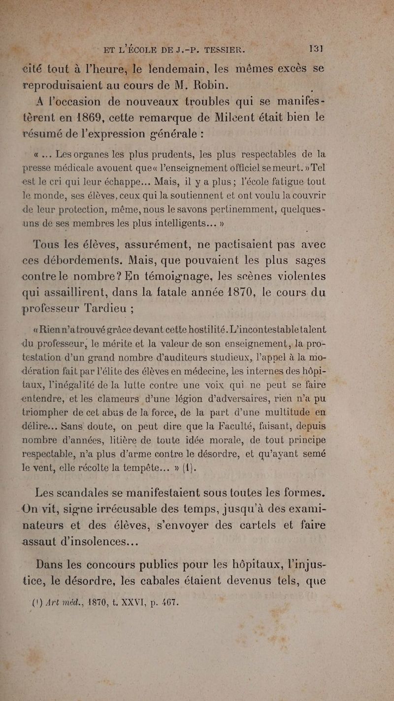 : ; ET FA ÉCOLE DE JB, TESSIER. 13] cité tout à l'heure, le lendemain, les mêmes excès se reproduisaient au cours de M. Robin. À l’occasion de nouveaux troubles qui se manifes - tèrent en 1869, cette remarque de Mileent était bien le résumé de l'expression générale : | «.. Les organes les plus prudents, les plus respectables de la presse médicale avouent que« l’enseignement officiel semeurt. »Tel est le cri qui leur échappe... Mais, il y a plus; l’école fatigue tout le monde, ses élèves, ceux qui la soutiennent et ont voulu la couvrir de leur protection, même, nous le savons pertinemment, quelques- uns de ses membres les plus intelligents... » Tous les élèves, assurément, ne pactisaient pas avec ces débordements. Mais, que pouvaient les plus sages contre le nombre? En témoignage, les srènes violentes qui assaillirent, dans la fatale année 1870, le cours du professeur Tardieu ; « Rienn’atrouvé grâce devant cette hostilité. L’incontestabletalent du professeur, le mérite et la valeur de son enseignement, la pro- testation. d’un grand nombre d’auditeurs studieux, l'appel à la mo- dération fait par l'élite des élèves en médecine, les internes des hôpi- taux, l'inégalité de la lutte contre une voix qui ne peut se faire entendre, et les clameurs d’une légion d’adversaires, rien n’a pu triompher de cet abüs de la force, de la part d’une multitude en délire... Sans doute, on peut dire que la Faculté, faisant, depuis nombre d'années, litière de toute idée morale, de tout principe respectable, n’a plus d'arme contre le désordre, et qu'ayant semé le vent, elle récolte la tempête... » ({). Les scandales se manifestaient sous toutes les formes. On vit, signe irrécusable des temps, jusqu à des exami- nateurs et des élèves, s’envoyer des cartels et faire assaut d'insolences… Dans les concours publics pour les hôpitaux, l'injus- tice, le désordre, les cabales étaient devenus tels, que