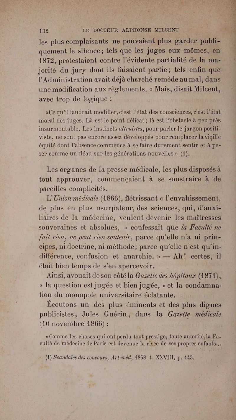 quement le silence; tels que les juges eux-mêmes, en jorité du jury dont ils faisaient partie; tels enfin que l'Administration avait déjà cherché remède au mal, dans une modification aux règlements. « Mais, disait Milcent, avec trop de logique : | moral des juges. Là est le point délicat ; là est l’obstacle à peu près insurmontable. Les instincts altruistes, pour parler le jargon positi- viste, ne sont pas encore assez développés pour remplacer la vieille équité dont l'absence commence à se faire durement sentir et à pe- ser Comme un fléau sur les générations nouvelles » (1). Les organes de la presse médicale, les plus disposés à tout approuver, commençaient à se soustraire à de pareilles complicités. L'Union médicale (1866), flétrissant « l'envahissement, de plus en plus usurpateur, des sciences, qui, d’auxi- haires de la médecine, veulent devenir les maîtresses souveraines et absolues, » confessait que 4 Faculté ne fait rien, ne peut rien soutenir, parce qu'elle n'a n1 prin- cipes, n1 doctrine, ni méthode; parce qu’elle n’est qu’in- différence, confusion et anarchie. » — Ah! certes, il était bien temps de s’en apercevoir. Ainsi, avouait deson côté la Gazette des hôpitaux (1871), «Ja question est jugée et bien jugée, » et la condamna- tion du monopole universitaire éclatante. Écoutons un des plus éminents et des plus dignes publicistes, Jules Guérin, daus la Gazeite médicale (10 novembre 1866) : «Comme les choses qui ont perdu tout prestige, toute autorité,la Fa- culté de médecine de Paris est devenue la risée de ses propres enfants... (1) Scandales des concours, Art méd, 1868, t, XAVIIL, p. 143.