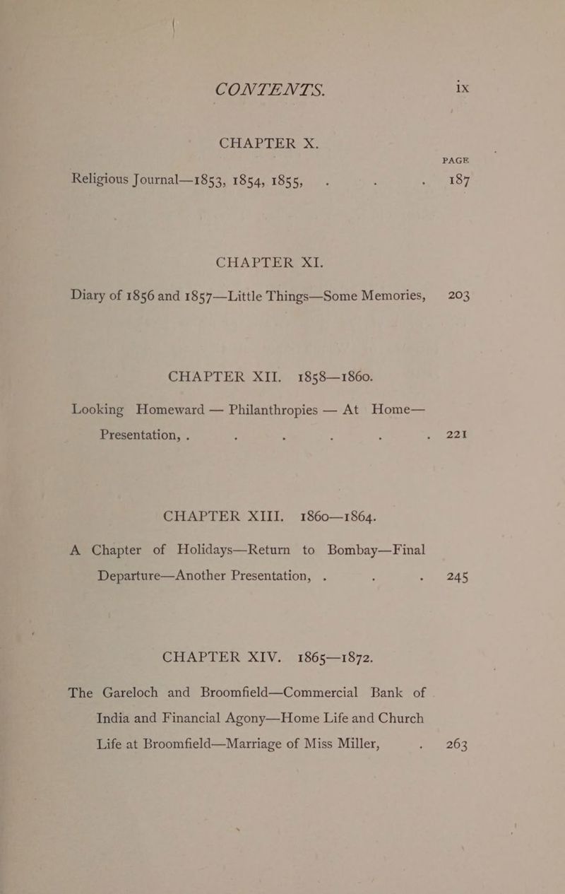 CHAPTER... Religious Journal—1853, 1854, 1855, CHAPTER. Diary of 1856 and 1857—Little Things—Some Memories, CHAPTER XII. 1858—1860. Looking Homeward — Philanthropies — At Home— Presentation, . CHAPTER XIII. 1860—1864. A Chapter of Holidays—Return to Bombay—Final Departure—Another Presentation, . CHAPTER XIV. 1865—1872. The Gareloch and Broomfield—Commercial Bank of India and Financial Agony—Home Life and Church Life at Broomfield—Marriage of Miss Miller, PAGE 187 203 221 245 263