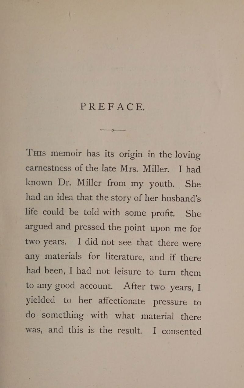ER E Pi Get Tis memoir has its origin in the loving earnestness of the late Mrs. Miller. I had known Dr. Miller from my youth. She had an idea that the story of her husband’s life could be told with some profit. She argued and pressed the point upon me for two years. I did not see that there were any materials for literature, and if there had been, I had not leisure to turn them to any good account. After two years, I yielded to her affectionate pressure to do something with what material there was, and this is the result. I consented