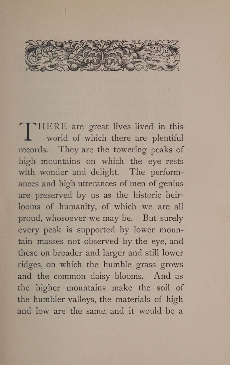 world of which there are plentiful records. They are the towering peaks of » high mountains on which the eye rests with wonder and delight. The perform- ances and high utterances of men of genius are preserved by us as the historic heir- looms of humanity, of which we are all proud, whosoever we may be. But surely every peak is supported by lower moun- tain masses not observed by the eye, and these on broader and larger and still lower ridges, on which the humble grass grows and the common daisy blooms. And as the higher mountains make the soil of the humbler valleys, the materials of high and low are the same, and it would be a
