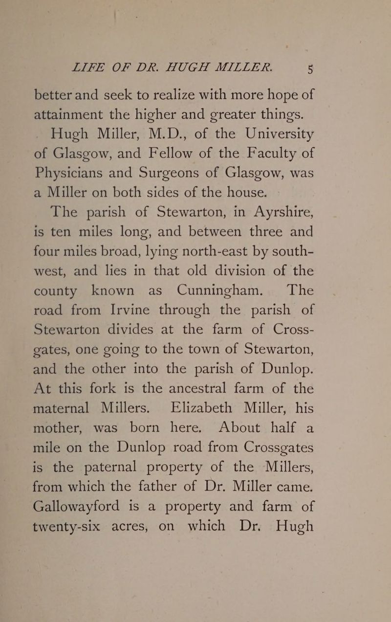 better and seek to realize with more hope of attainment the higher and greater things. Hugh Miller, M.D., of the University of Glasgow, and Fellow of the Faculty of Physicians and Surgeons of Glasgow, was a Miller on both sides of the house. The parish of Stewarton, in Ayrshire, is ten miles long, and between three and four miles broad, lying north-east by south- west, and lies in that old division of the county known as Cunningham. The road from Irvine through the parish of Stewarton divides at the farm of Cross- gates, one going to the town of Stewarton, and the other into the parish of Dunlop. At this fork is the ancestral farm of the maternal Millers. Elizabeth Miller, his mother, was born here. About half a mile on the Dunlop road from Crossgates is the paternal property of the Millers, from which the father of Dr. Miller came. Gallowayford is a property and farm of twenty-six acres, on which Dr. Hugh