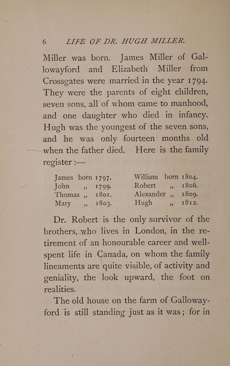 Miller was born. James Miller of Gal- lowayford and Elizabeth Miller from Crossgates were married in the year 1794. They were the parents of eight children, seven sons, all of whom came to manhood, and one daughter who died in infancy. Hugh was the youngest of the seven sons, and he was only fourteen months old when the father died. Here is the family register :— James born 1797. William born 1804. John ese 00: Robert 5, 180m Thomas ,, 1801. Alexander ,, 1809. Mary = Guy. oul pos, Hugh 3) Oke Dr. Robert is the only survivor of the brothers, who lives in London, in the re- tirement of an honourable career and well- spent life in Canada, on whom the family lineaments are quite visible, of activity and geniality, the look upward, the foot on realities. The old house on the farm of Galloway- ford is still standing just as it was; for in