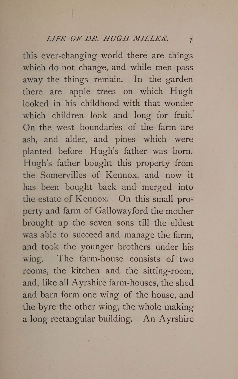 this ever-changing world there are things which do not change, and while men pass away the things remain. In the garden there are apple trees on which Hugh looked in his childhood with that wonder which children look and long for fruit. On the west boundaries of the farm are ash, and alder, and pines which were planted before Hugh's father was born. Hugh's father bought this property from the Somervilles of Kennox, and now it has been bought back and merged into the estate of Kennox. On this small pro- perty and farm of Gallowayford the mother brought up the seven sons till the eldest was able to succeed and manage the farm, and took the younger brothers under his wing. The farm-house consists of two rooms, the kitchen and the sitting-room, and, like all Ayrshire farm-houses, the shed and barn form one wing of the house, and the byre the other wing, the whole making a long rectangular building. An Ayrshire