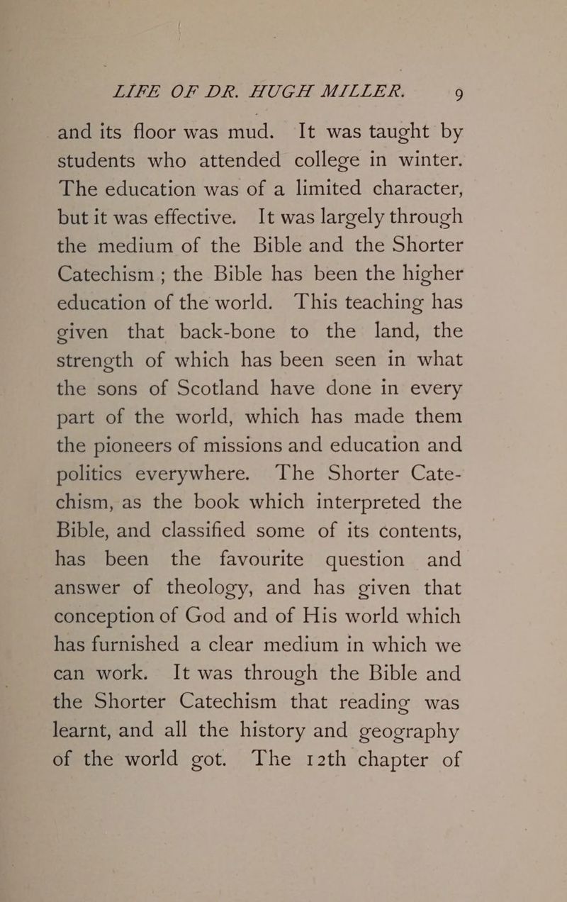 and its floor was mud. It was taught by students who attended college in winter. The education was of a limited character, but it was effective. It was largely through the medium of the Bible and the Shorter Catechism ; the Bible has been the higher education of the world. This teaching has given that back-bone to the land, the strength of which has been seen in what the sons of Scotland have done in every part of the world, which has made them the pioneers of missions and education and politics everywhere. The Shorter Cate- chism, as the book which interpreted the Bible, and classified some of its contents, has been the favourite question and answer of theology, and has given that conception of God and of His world which has furnished a clear medium in which we can work. It was through the Bible and the Shorter Catechism that reading was learnt, and all the history and geography of the world got. The 12th chapter of