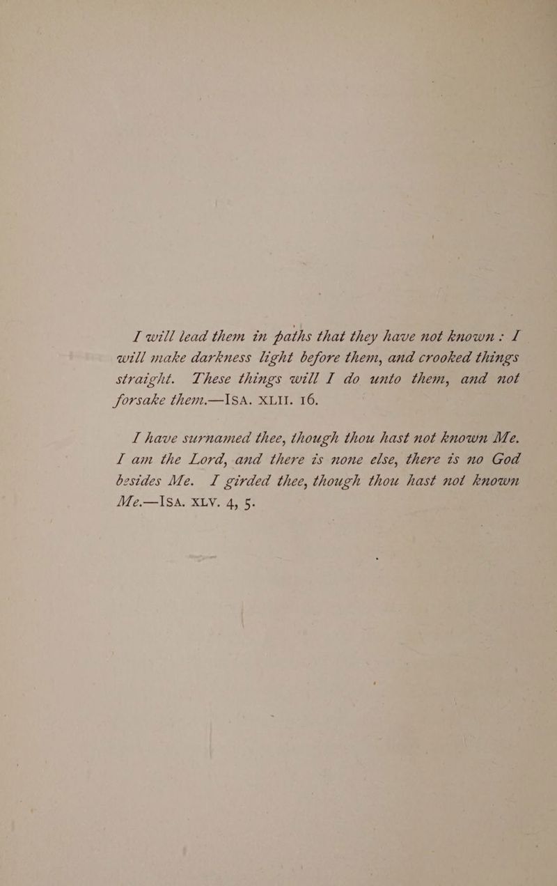 will make darkness light before them, and crooked things straight. These things will I do unto them, and not forsake them.—ISA. XLII. 16. L have surnamed thee, though thou hast not known Me. I am the Lord, and there is none else, there ts no God besides Me. I girded thee, though thou hast not known Me.—ISA. XLy. 4, 5.