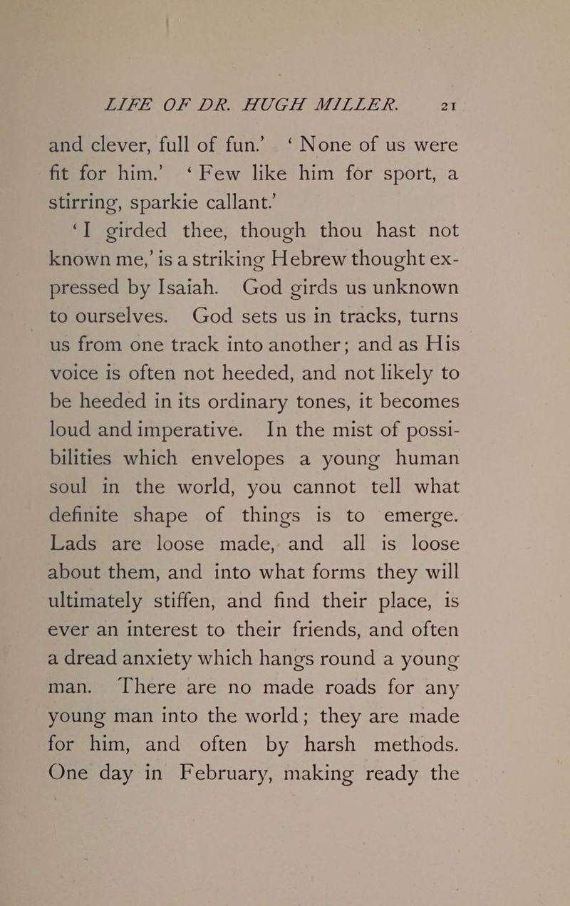 and clever, full of fun. ‘None of us were fit for him.’ ‘Few like him for sport, a stirring, sparkie callant.’ ‘I girded thee, though thou hast not known me,’ is a striking Hebrew thought ex- pressed by Isaiah. God girds us unknown to ourselves. God sets us in tracks, turns us from one track into another; and as His voice is often not heeded, and not likely to be heeded in its ordinary tones, it becomes loud andimperative. In the mist of possi- bilities which envelopes a young human soul in the world, you cannot tell what definite shape of things is to emerge. Lads are loose made, and all is loose about them, and into what forms they will ultimately stiffen, and find their place, is ever an interest to their friends, and often a dread anxiety which hangs round a young man. There are no made roads for any young man into the world; they are made for him, and often by harsh methods. One day in February, making ready the