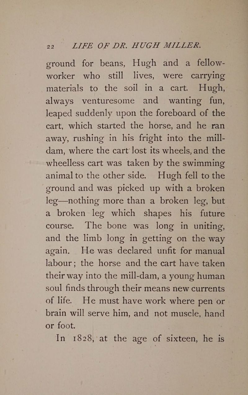 ground for beans, Hugh and a fellow- worker who still lives, were carrying materials to the soil in a cart. Hugh, always venturesome and _ wanting fun, leaped suddenly upon the foreboard of the cart, which started the horse, and he ran away, rushing in his fright into the mill- dam, where the cart lost its wheels, and the wheelless cart was taken by the swimming animal to the other side. Hugh fell to the ground and was picked up with a broken leg—nothing more than a broken leg, but a broken leg which shapes his future course. The bone was long in uniting, and the limb long in getting on the way again. He was declared unfit for manual labour; the horse and the cart have taken their way into the mill-dam, a young human soul finds through their means new currents of life. He must have work where pen or brain will serve him, and not muscle, hand or foot. In 1828, at the age of sixteen, he is