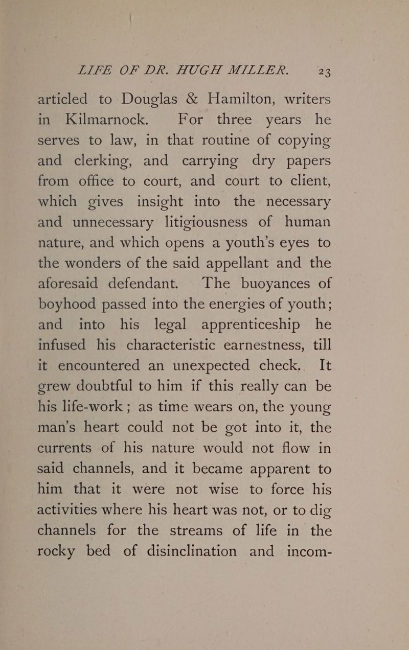 articled to Douglas & Hamilton, writers in Kilmarnock. For three years he serves to law, in that routine of copying and clerking, and carrying dry papers from office to court, and court to client, which gives insight into the necessary and unnecessary litigiousness of human nature, and which opens a youth’s eyes to the wonders of the said appellant and the aforesaid defendant. The buoyances of boyhood passed into the energies of youth; and into his legal apprenticeship he infused his characteristic earnestness, till it encountered an unexpected check. It grew doubtful to him if this really can be his life-work ; as time wears on, the young man’s heart could not be got into it, the currents of his nature would not flow in said channels, and it became apparent to him that it were not wise to force his activities where his heart was not, or to dig channels for the streams of life in the rocky bed of disinclination and incom-
