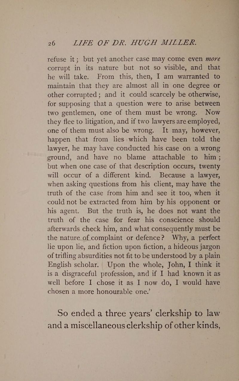 refuse it; but yet another case may come even move corrupt in its nature but not so visible, and that he will take. From this, then, I am warranted to maintain that they are almost all in one degree or other corrupted; and it could scarcely be otherwise, for supposing that a question were to arise between two gentlemen, one of them must be wrong. Now they flee to litigation, and if two lawyers are employed, one of them must also be wrong. It may, however, happen that from lies which have been told the lawyer, he may have conducted his case on a wrong ground, and have no blame attachable to him; but when one case of that description occurs, twenty will occur of a different kind. Because a lawyer, when asking questions from his client, may have the truth of the case from him and see it too, when it could not be extracted from him by his opponent or his agent. But the truth is, he does not want the truth of the case for fear his conscience should afterwards check him, and what consequently must be the nature of complaint or defence? Why, a perfect lie upon hie, and fiction upon fiction, a hideous jargon of trifling absurdities not fit to be understood by a plain English scholar. Upon the whole, John, I think it is a disgraceful profession, and if I had known it as well before I chose it as I now do, I would have chosen a more honourable one.’ So ended a three years’ clerkship to law and a miscellaneous clerkship of other kinds,