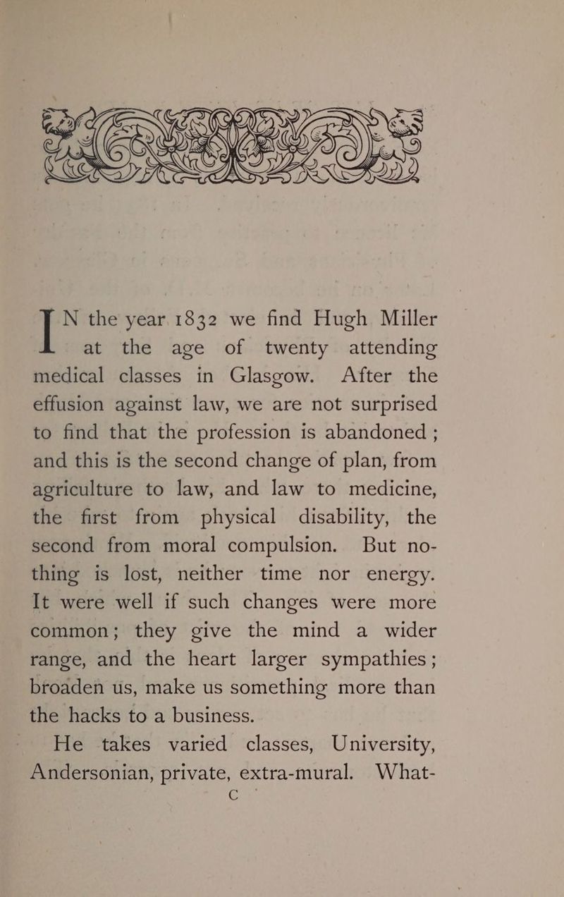 N the year 1832 we find Hugh Miller at the age of twenty attending medical classes in Glasgow. After the effusion against law, we are not surprised to find that the profession is abandoned ; and this is the second change of plan, from agriculture to law, and law to medicine, the first from physical disability, the second from moral compulsion. But no- thing is lost, neither time nor energy. It were well if such changes were more common; they give the mind a wider range, and the heart larger sympathies ; broaden us, make us something more than the hacks to a business. He takes varied classes, University, Andersonian, private, extra-mural. What- a