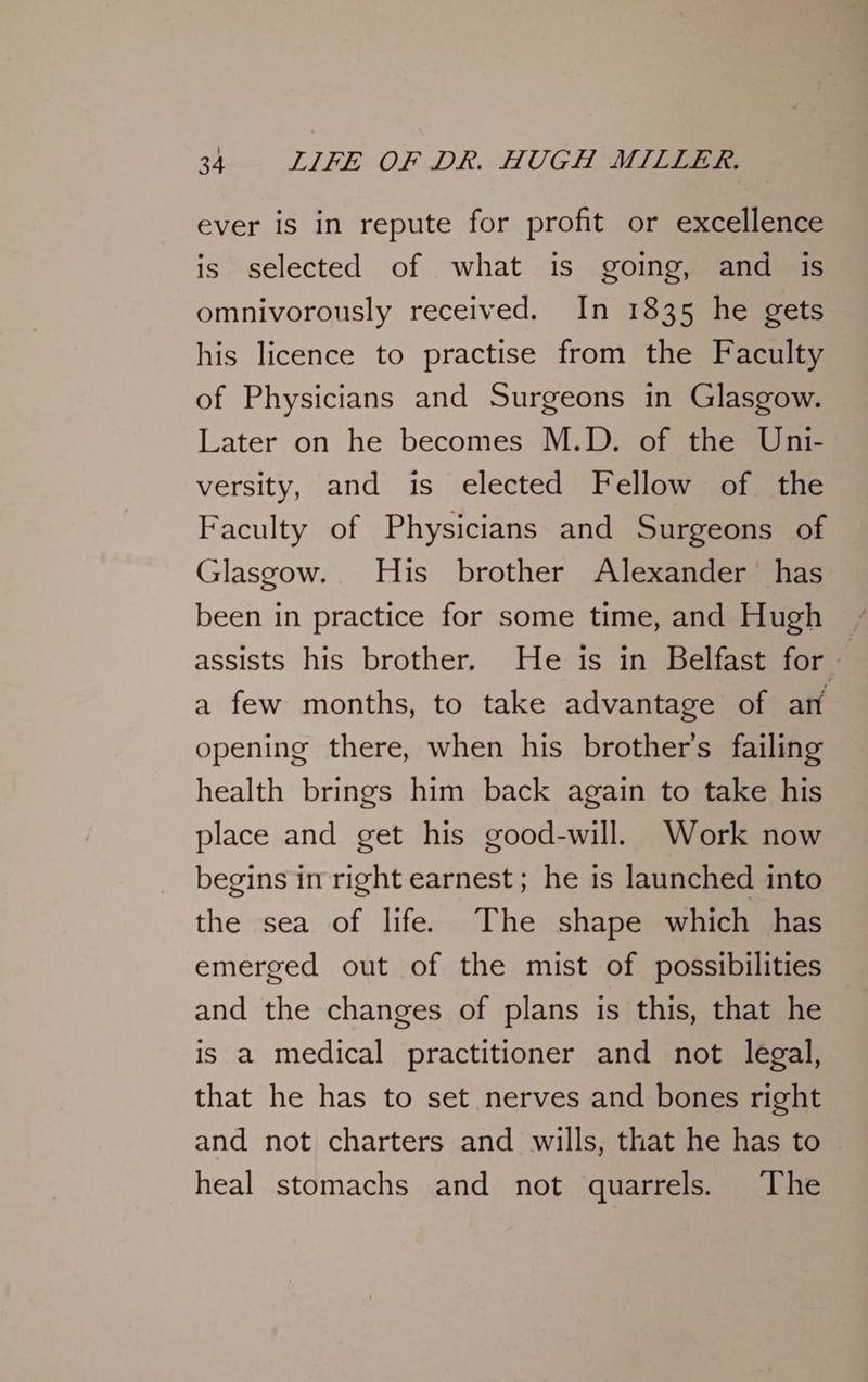 ever is in repute for profit or excellence is selected of what is going, and is omnivorously received. In 1835 he gets his licence to practise from the Faculty of Physicians and Surgeons in Glasgow. Later on he becomes M.D. of the Uni- versity, and is elected Fellow of the Faculty of Physicians and Surgeons of Glasgow. His brother Alexander has been in practice for some time, and Hugh assists his brother. He is in Belfast for a few months, to take advantage of ant opening there, when his brother's failing health brings him back again to take his place and get his good-will. Work now begins in right earnest ; he is launched into the sea of life. The shape which has emerged out of the mist of possibilities and the changes of plans is this, that he is a medical practitioner and not legal, that he has to set nerves and bones right and not charters and wills, that he has to heal stomachs and not quarrels. The