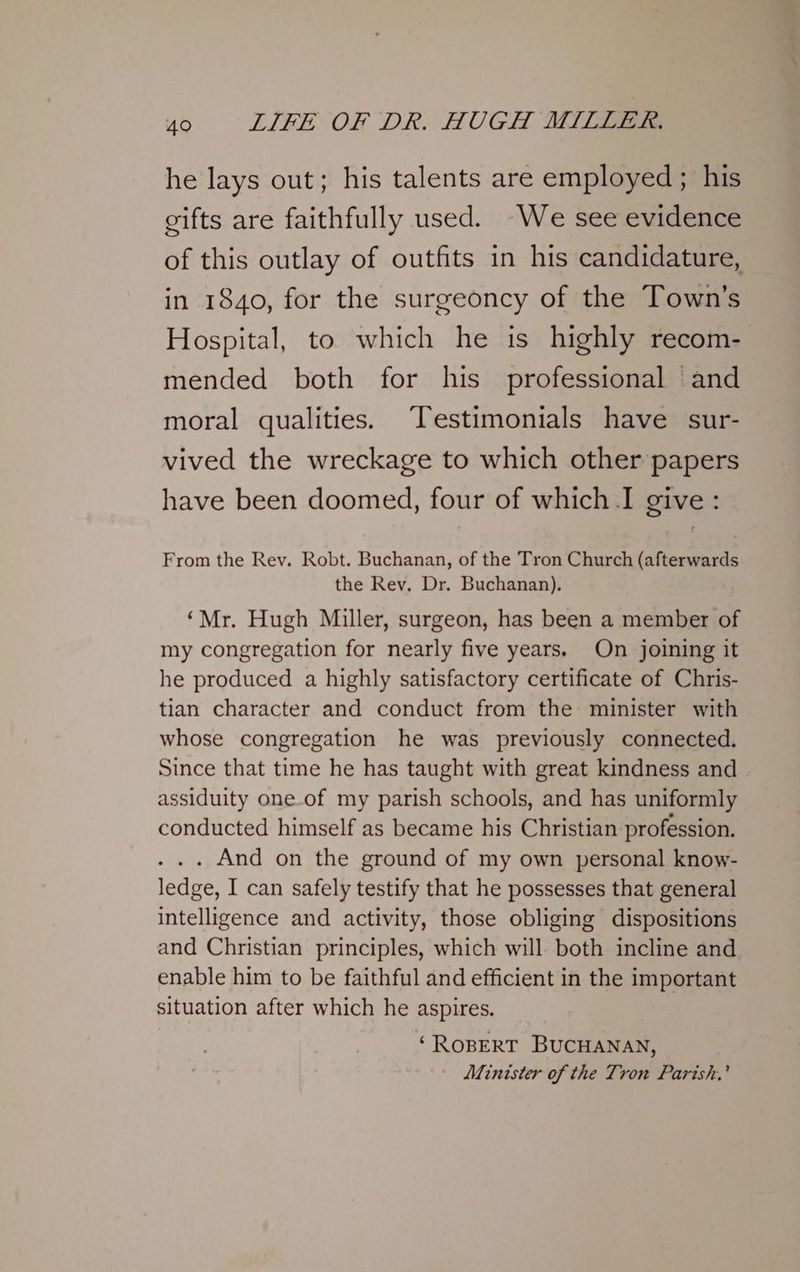 he lays out; his talents are employed ; his cifts are faithfully used. -We see evidence of this outlay of outfits in his candidature, in 1840, for the surgeoncy of the Town's Hospital, to which he is highly recom- mended both for his professional and moral qualities. “Testimonials have sur- vived the wreckage to which other papers have been doomed, four of which I give : From the Rev. Robt. Buchanan, of the Tron Church (afterwards the Rev. Dr. Buchanan). ‘Mr. Hugh Miller, surgeon, has been a member of my congregation for nearly five years, On joining it he produced a highly satisfactory certificate of Chris- tian character and conduct from the minister with whose congregation he was previously connected. Since that time he has taught with great kindness and assiduity one.of my parish schools, and has uniformly conducted himself as became his Christian profession. . .. And on the ground of my own personal know- ledge, I can safely testify that he possesses that general intelligence and activity, those obliging dispositions and Christian principles, which will both incline and enable him to be faithful and efficient in the important situation after which he aspires. ‘ROBERT BUCHANAN, Minister of the Tron Parish.’