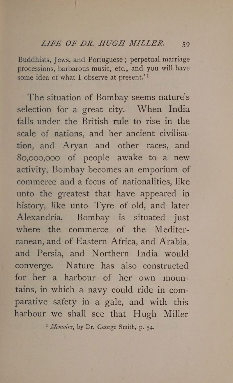 Buddhists, Jews, and Portuguese ; perpetual marriage processions, barbarous music, etc., and you will have some idea of what I observe at present.’ + The situation of Bombay seems nature's selection for a great city. When India falls under the British rule to rise in the scale of nations, and her ancient civilisa- tion, and Aryan and other races, and 80,000,000 of people awake to a new activity, Bombay becomes an emporium of commerce and a focus of nationalities, like unto the greatest that have appeared in history, like unto Tyre of old, and later Alexandria. Bombay is situated just where the commerce of the Mediter- ranean, and of Eastern Africa, and Arabia, and Persia, and Northern India would converge. Nature has also constructed for her a harbour of her own moun- tains, in which a navy could ride in com- parative safety in a gale, and with this harbour we shall see that Hugh Miller 1 Memoirs, by Dr. George Smith, -p. 54.