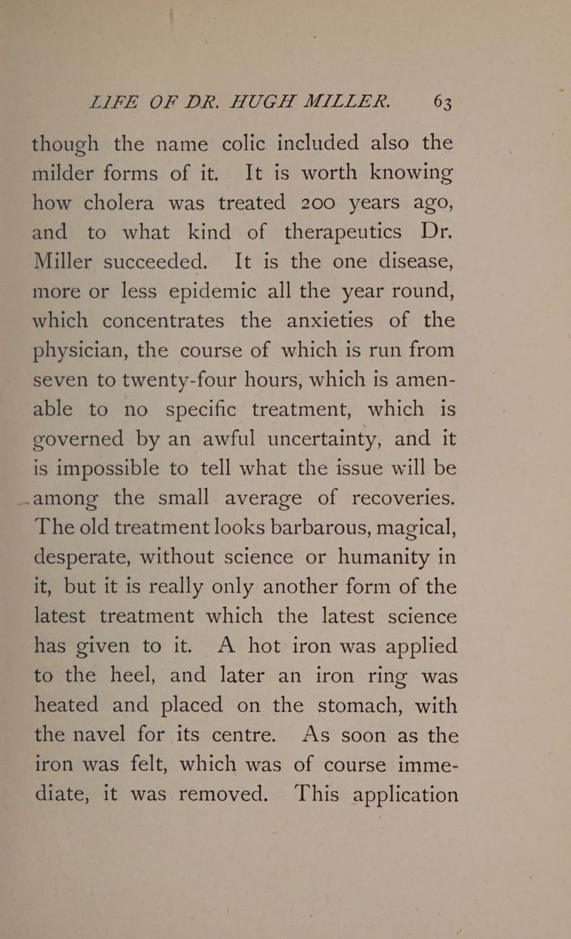 though the name colic included also the milder forms of it. It is worth knowing how cholera was treated 200 years ago, and to what kind of therapeutics Dr. Miller succeeded. It is the one disease, more or less epidemic all the year round, which concentrates the anxieties of the physician, the course of which is run from seven to twenty-four hours, which is amen- able to no specific treatment, which is governed by an awful uncertainty, and it is impossible to tell what the issue will be among the small average of recoveries. The old treatment looks barbarous, magical, desperate, without science or humanity in it, but it is really only another form of the latest treatment which the latest science has given to it. A hot iron was applied to the heel, and later an iron ring was heated and placed on the stomach, with the navel for its centre. As soon as the iron was felt, which was of course imme- diate, it was removed. This application