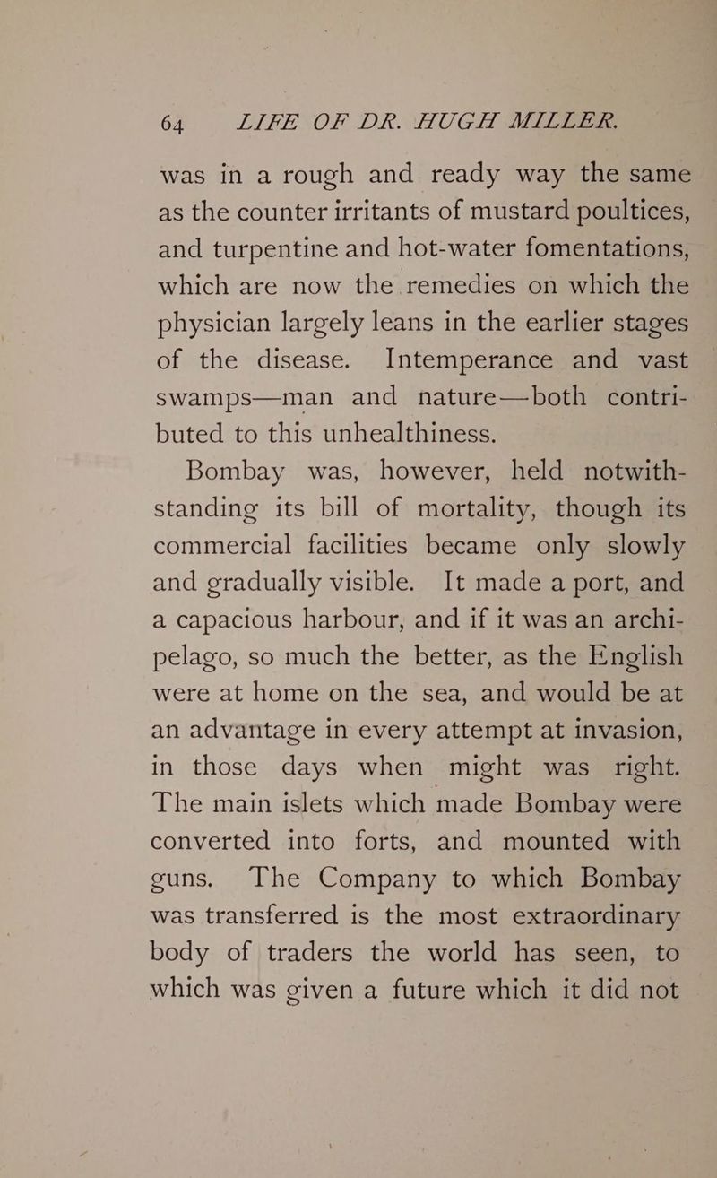 was in a rough and ready way the same as the counter irritants of mustard poultices, and turpentine and hot-water fomentations, which are now the remedies on which the physician largely leans in the earlier stages of the disease. Intemperance and vast swamps—man and nature—both contri- buted to this unhealthiness. Bombay was, however, held notwith- standing its bill of mortality, though its commercial facilities became only slowly and gradually visible. It made a port, and a capacious harbour, and if it was an archi- pelago, so much the better, as the English were at home on the sea, and would be at an advantage in every attempt at invasion, in those days when might was _ right. The main islets which made Bombay were converted into forts, and mounted with guns. The Company to which Bombay was transferred is the most extraordinary body of traders the world has seen, to which was given a future which it did not
