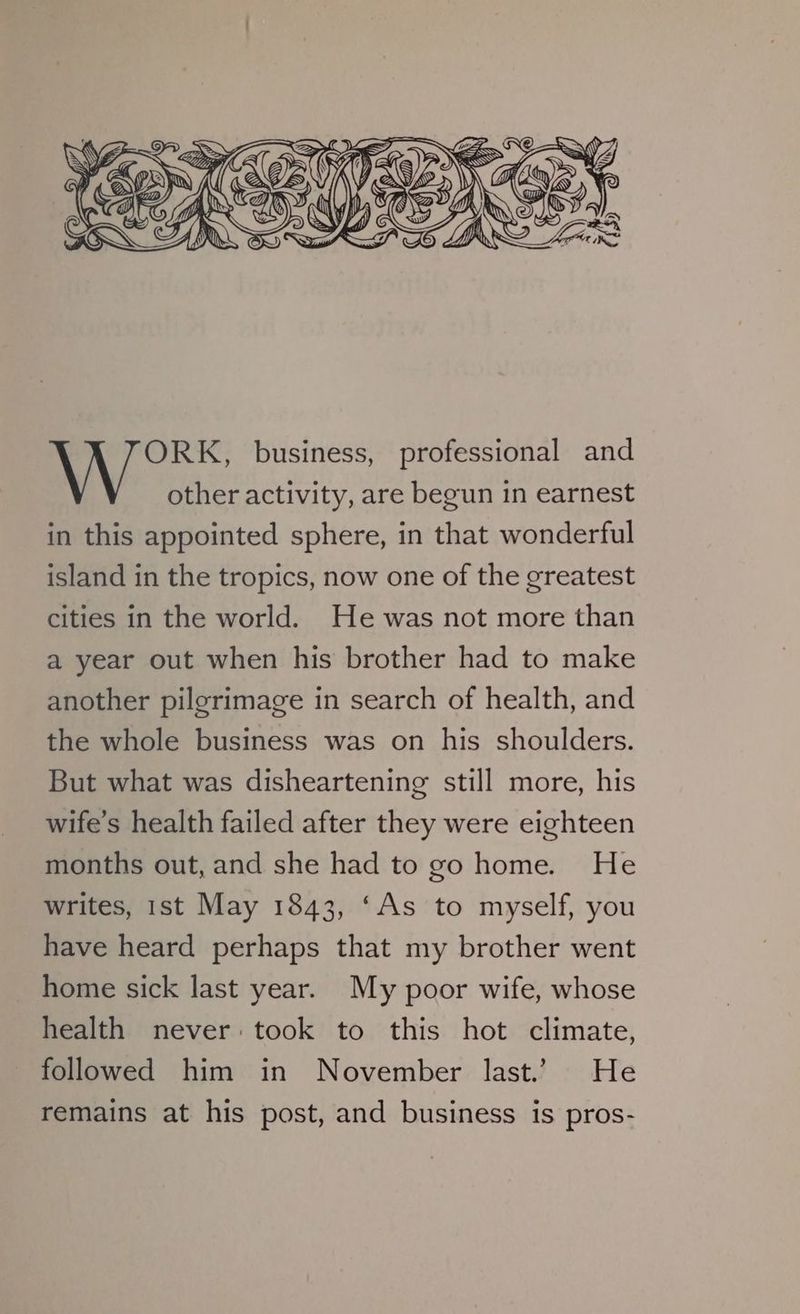 ORK, business, professional and other activity, are begun in earnest in this appointed sphere, in that wonderful island in the tropics, now one of the greatest cities in the world. He was not more than a year out when his brother had to make another pilgrimage in search of health, and the whole business was on his shoulders. But what was disheartening still more, his wife’s health failed after they were eighteen months out, and she had to go home. He writes, 1st May 1843, ‘As to myself, you have heard perhaps that my brother went home sick last year. My poor wife, whose health never: took to this hot climate, followed him in November last.’ He remains at his post, and business is pros-