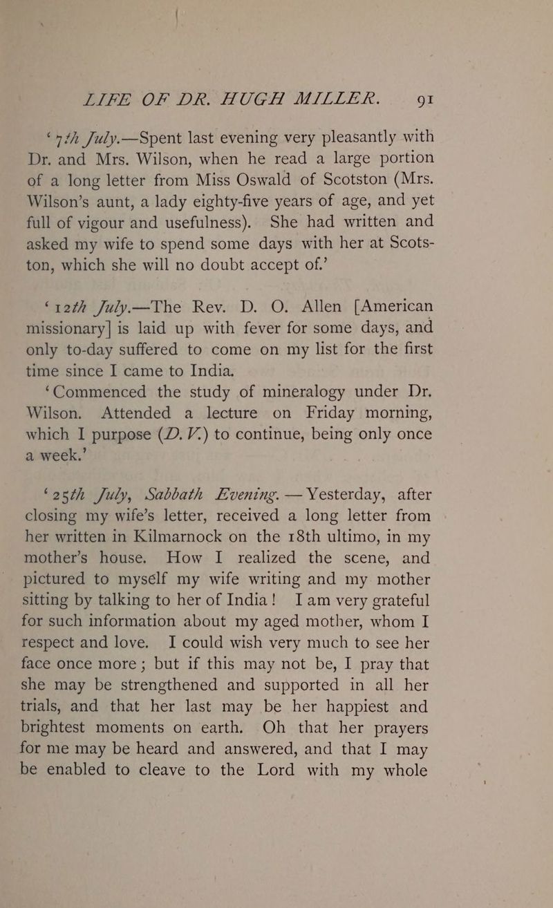 ‘1th July.—Spent last evening very pleasantly with Dr. and Mrs. Wilson, when he read a large portion of a long letter from Miss Oswald of Scotston (Mrs. Wilson’s aunt, a lady eighty-five years of age, and yet full of vigour and usefulness). She had written and asked my wife to spend some days with her at Scots- ton, which she will no doubt accept of.’ ‘y2th July—The Rev. D. O. Allen [American missionary] is laid up with fever for some days, and only to-day suffered to come on my list for the first time since I came to India. ‘Commenced the study of mineralogy under Dr. Wilson. Attended a lecture on Friday morning, which I purpose (D. V.) to continue, being only once a week.’ ‘25th July, Sabbath Evening. — Yesterday, after closing my wife’s letter, received a long letter from her written in Kilmarnock on the 18th ultimo, in my mother’s house. How I realized the scene, and pictured to mysélf my wife writing and my mother sitting by talking to her of India! Iam very grateful for such information about my aged mother, whom I respect and love. JI could wish very much to see her face once more; but if this may not be, I pray that she may be strengthened and supported in all her trials, and that her last may be her happiest and brightest moments on earth. Oh that her prayers for me may be heard and answered, and that I may be enabled to cleave to the Lord with my whole