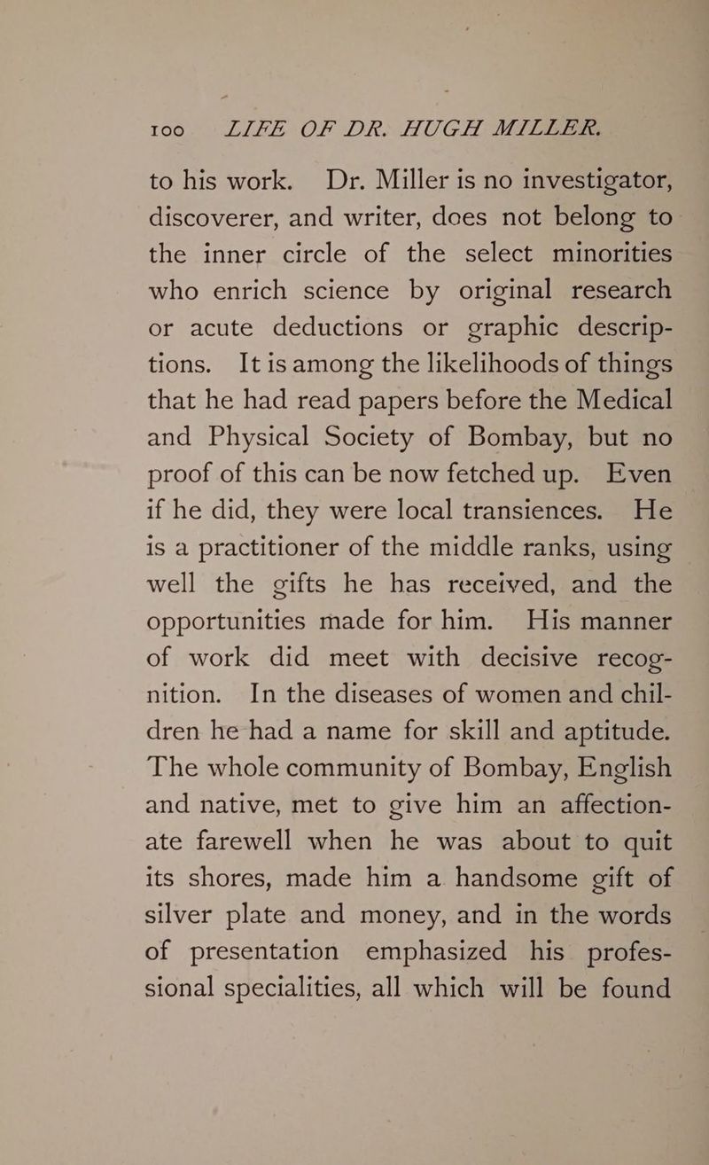 to his work. Dr. Miller is no investigator, discoverer, and writer, dces not belong to the inner circle of the select minorities who enrich science by original research or acute deductions or graphic descrip- tions. It isamong the likelihoods of things that he had read papers before the Medical and Physical Society of Bombay, but no proof of this can be now fetched up. Even if he did, they were local transiences. He is a practitioner of the middle ranks, using well the gifts he has received, and the opportunities made for him. His manner of work did meet with decisive recog- nition. In the diseases of women and chil- dren he had a name for skill and aptitude. The whole community of Bombay, English and native, met to give him an affection- ate farewell when he was about to quit its shores, made him a handsome gift of silver plate and money, and in the words of presentation emphasized his profes- sional specialities, all which will be found