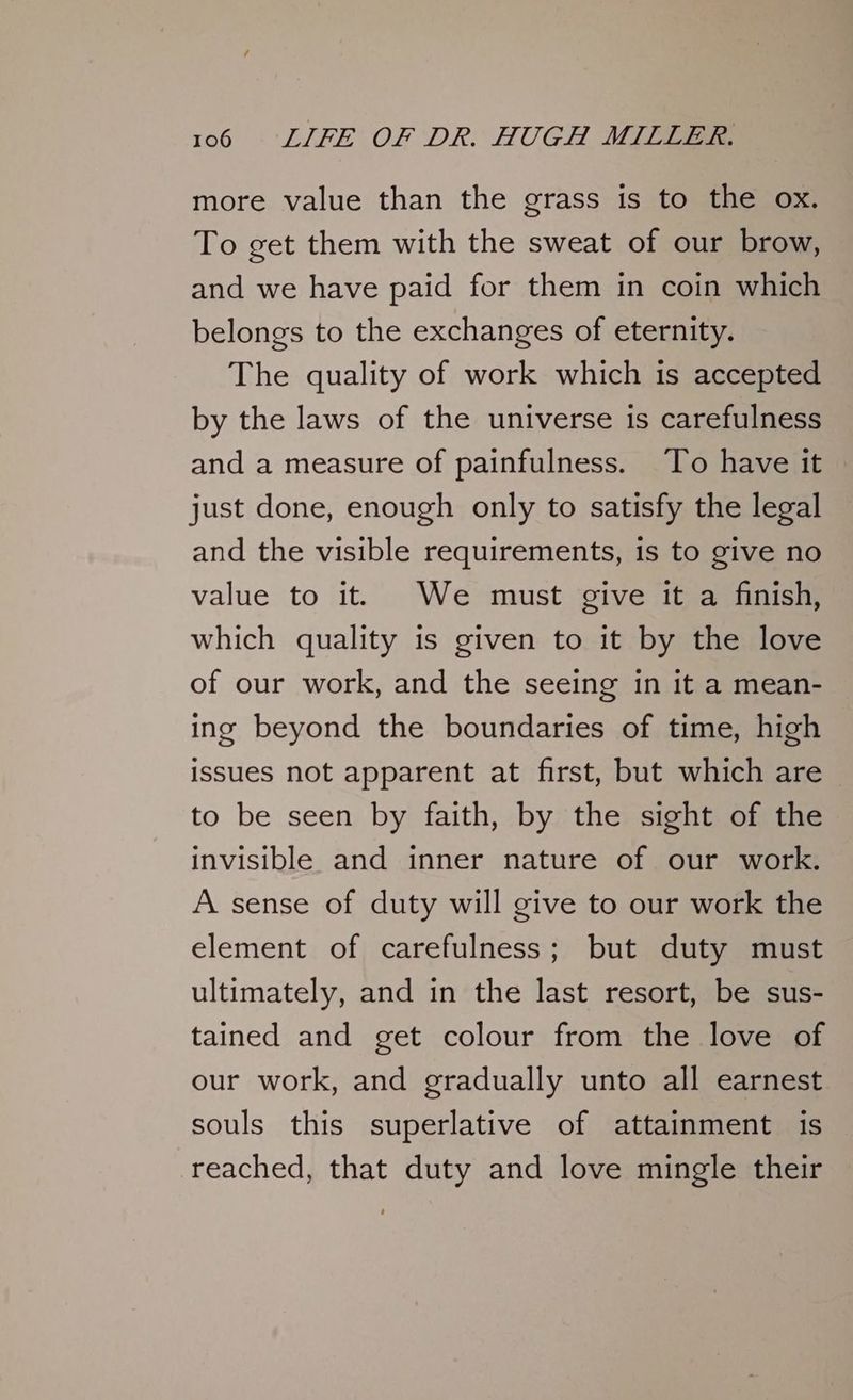 more value than the grass is to the ox. To get them with the sweat of our brow, and we have paid for them in coin which belongs to the exchanges of eternity. The quality of work which is accepted by the laws of the universe is carefulness and a measure of painfulness. To have it just done, enough only to satisfy the legal and the visible requirements, is to give no value to it. We must give it a finish, which quality is given to it by the love of our work, and the seeing in it a mean- ing beyond the boundaries of time, high issues not apparent at first, but which are to be seen by faith, by the sight of the invisible and inner nature of our work. A sense of duty will give to our work the element of carefulness; but duty must ultimately, and in the last resort, be sus- tained and get colour from the love of our work, and gradually unto all earnest souls this superlative of attainment is reached, that duty and love mingle their