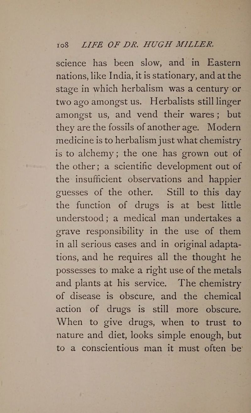 science has been slow, and in Eastern nations, like India, it is stationary, and at the - stage in which herbalism was a century or two ago amongst us. Herbalists still linger amongst us, and vend their wares; but they are the fossils of another age. Modern medicine is to herbalism just what chemistry is to alchemy; the one has grown out of the other; a scientific development out of the insufficient observations and happier guesses of the other. Still to this day the function of drugs is at best little understood; a medical man undertakes a grave responsibility in the use of them in all serious cases and in original adapta- tions, and he requires all the thought he possesses to make a right use of the metals and plants at his service. The chemistry of disease is obscure, and the chemical action of drugs is still more obscure. When to give drugs, when to trust to nature and diet, looks simple enough, but to a conscientious man it must often be’