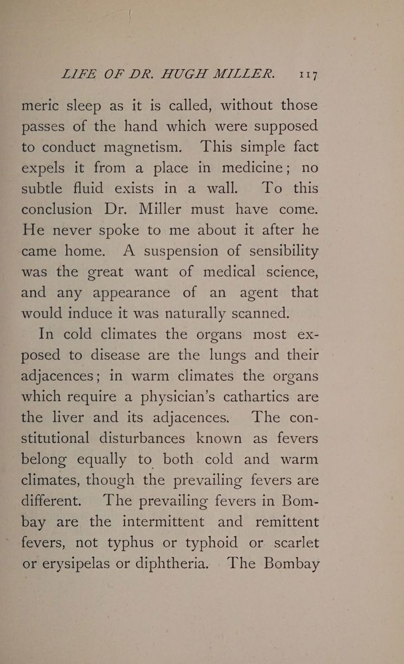 meric sleep as it is called, without those passes of the hand which were supposed to conduct magnetism. This simple fact expels it from a place in medicine; no subtle fluid exists in a wall. To this conclusion Dr. Miller must have come. He never spoke to me about it after he came home. A suspension of sensibility was the great want of medical science, and any appearance of an agent that would induce it was naturally scanned. In cold climates the organs most ex- posed to disease are the lungs and their adjacences; in warm climates the organs which require a physician’s cathartics are the liver and its adjacences. The con- stitutional disturbances known as fevers belong equally to both cold and warm climates, though the prevailing fevers are different. The prevailing fevers in Bom- bay are the intermittent and remittent fevers, not typhus or typhoid or scarlet or erysipelas or diphtheria. The Bombay