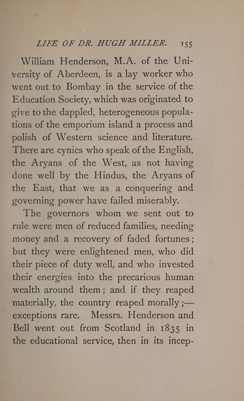 { LIFE OF DR. HUGH MILLER. 155 William Henderson, M.A. of the Uni- versity of Aberdeen, is a lay worker who went out to Bombay in the service of the Education Society, which was originated to sive to the dappled, heterogeneous popula- tions of the emporium island a process and polish of Western science and literature. There are cynics who speak of the English, the Aryans of the West, as not having done well by the Hindus, the Aryans of the East, that we as a conquering and governing power have failed miserably. The governors whom we sent out to rule were men of reduced families, needing money and a recovery of faded fortunes ; but they were enlightened men, who did their piece of duty well, and who invested their energies into the precarious human wealth around them; and if they reaped materially, the country reaped morally ;— exceptions rare. Messrs. Henderson and Bell went out from Scotland in 1835 in the educational service, then in its incep-