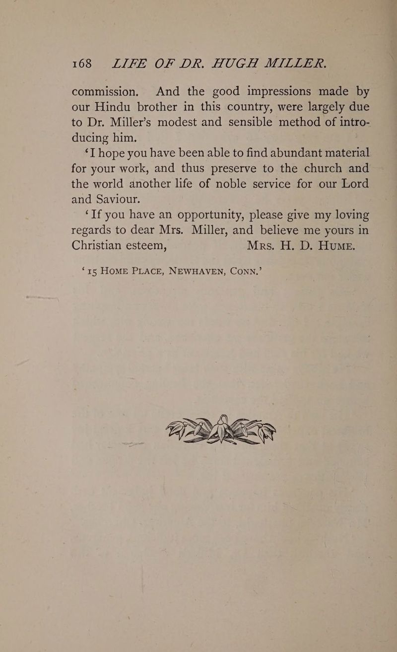 commission. And the good impressions made by our Hindu brother in this country, were largely due to Dr. Miller’s modest and sensible method of intro- ducing him. ‘I hope you have been able to find abundant material for your work, and thus preserve to the church and the world another life of noble service for our Lord and Saviour. ‘If you have an opportunity, please give my loving regards to dear Mrs. Miller, and believe me yours in Christian esteem, Mrs. H. D. Hume. ‘15 HOME PLACE, NEWHAVEN, CONN,’