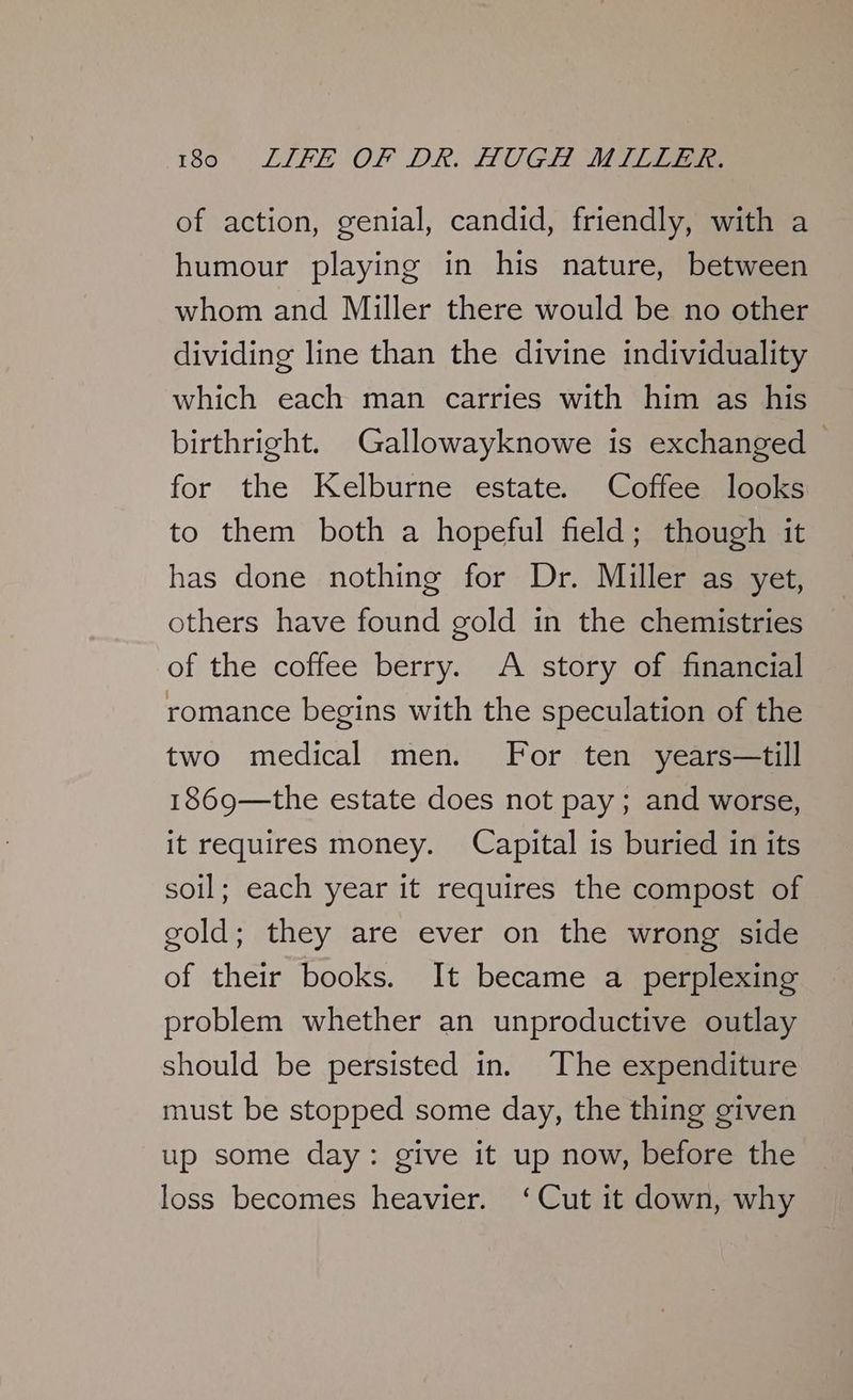 of action, genial, candid, friendly, with a humour playing in his nature, between whom and Miller there would be no other dividing line than the divine individuality which each man carries with him as his birthright. Gallowayknowe is exchanged - for the Kelburne estate. Coffee looks to them both a hopeful field; though it has done nothing for Dr. Miller as yet, others have found gold in the chemistries of the coffee berry. A story of financial romance begins with the speculation of the two medical men. For ten years—till 1869—the estate does not pay; and worse, it requires money. Capital is buried in its soil; each year it requires the compost of gold; they are ever on the wrong side of their books. It became a perplexing problem whether an unproductive outlay should be persisted in. The expenditure must be stopped some day, the thing given up some day: give it up now, before the loss becomes heavier. ‘Cut it down, why