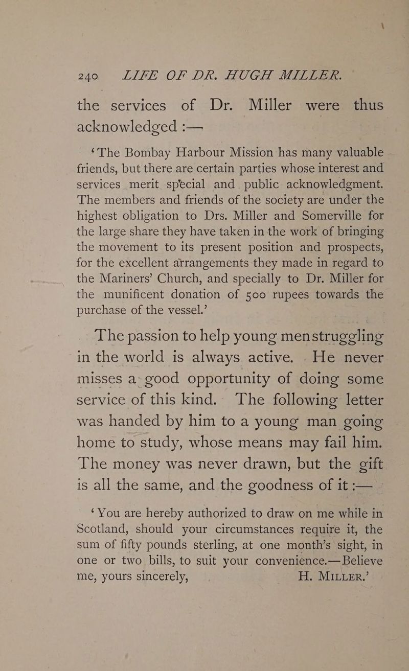 the services of Dr. Miller were thus acknowledged :— ‘The Bombay Harbour Mission has many valuable friends, but there are certain parties whose interest and services merit special and public acknowledgment. The members and friends of the society are under the highest obligation to Drs. Miller and Somerville for the large share they have taken in the work of bringing the movement to its present position and prospects, for the excellent arrangements they made in regard to the Mariners’ Church, and specially to Dr. Miller for the munificent donation of 500 rupees towards the purchase of the vessel.’ The passion to help young menstrugeling in the world is always active. He never misses a- good opportunity of doing some service of this kind. The following letter was handed by him to a young man going home to study, whose means may fail him. The money was never drawn, but the gift is all the same, and the goodness of it :— ‘You are hereby authorized to draw on me while in Scotland, should your circumstances require it, the sum of fifty pounds sterling, at one month’s sight, in one or two bills, to suit your convenience.— Believe me, yours sincerely, H. MILLER.’