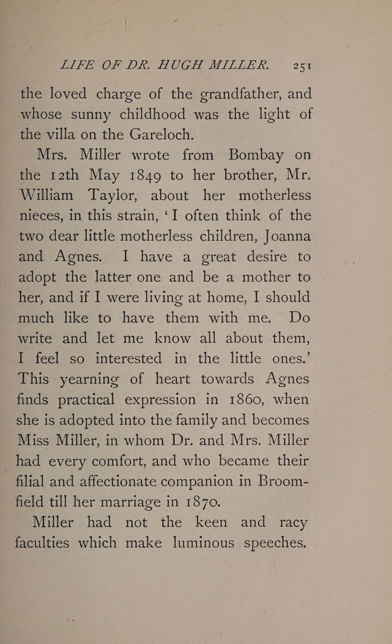 IPE OT DK: LOUGH MILLE XK. 2c5 the loved charge of the grandfather, and whose sunny childhood was the light of the villa on the Gareloch. Mrs. Miller wrote from Bombay on the 12th May 1849 to her brother, Mr. William ‘Taylor, about her motherless nieces, in this strain, ‘I often think of the two dear little motherless children, Joanna and Agnes. I have a great desire to adopt the latter one and be a mother to her, and if I were living at home, I should much like to have them with me. Do write and let me know all about them, I feel so interested in the little ones.’ This yearning of heart towards Agnes finds practical expression in 1860, when she is adopted into the family and becomes Miss Miller, in whom Dr. and Mrs. Miller had every comfort, and who became their filial and affectionate companion in Broom- field till her marriage in 1870. Miller had not the keen and racy faculties which make luminous speeches.