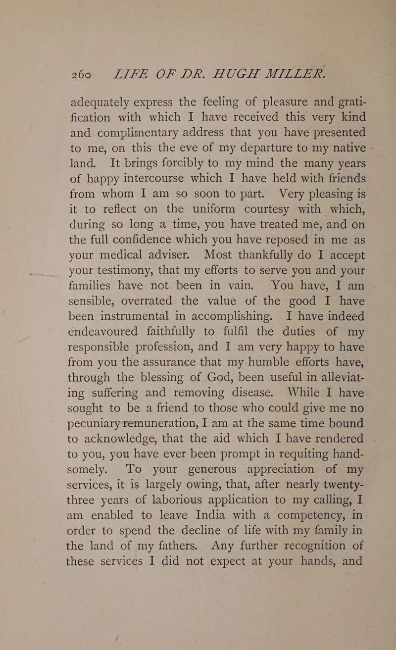 adequately express the feeling of pleasure and grati- fication with which I have received this very kind and complimentary address that you: have presented to me, on this the eve of my departure to my native - land. It brings forcibly to my mind the many years of happy intercourse which I have held with friends from whom I am so soon to part. Very pleasing is it to reflect on the uniform courtesy with which, during so long a time, you have treated me, and on the full confidence which you have reposed in me as your medical adviser. Most thankfully do I accept your testimony, that my efforts to serve you and your families have not. been in vain. You have, I am sensible, overrated the value of the good I have been instrumental in accomplishing. I have indeed endeavoured faithfully to fulfil the duties of my responsible profession, and I am very happy to have from you the assurance that my humble efforts have, through the blessing of God, been useful in alleviat- ing suffering and removing disease. While I have sought to be a friend to those who could give me no pecuniary remuneration, I am at the same time bound to acknowledge, that the aid which I have rendered to you, you have ever been prompt in requiting hand- somely. To your generous appreciation of my services, it is largely owing, that, after nearly twenty- three years of laborious application to my calling, I am enabled to leave India with a competency, in order to spend the decline of life with my family in the land of my fathers. Any further recognition of these services I did not expect at your hands, and