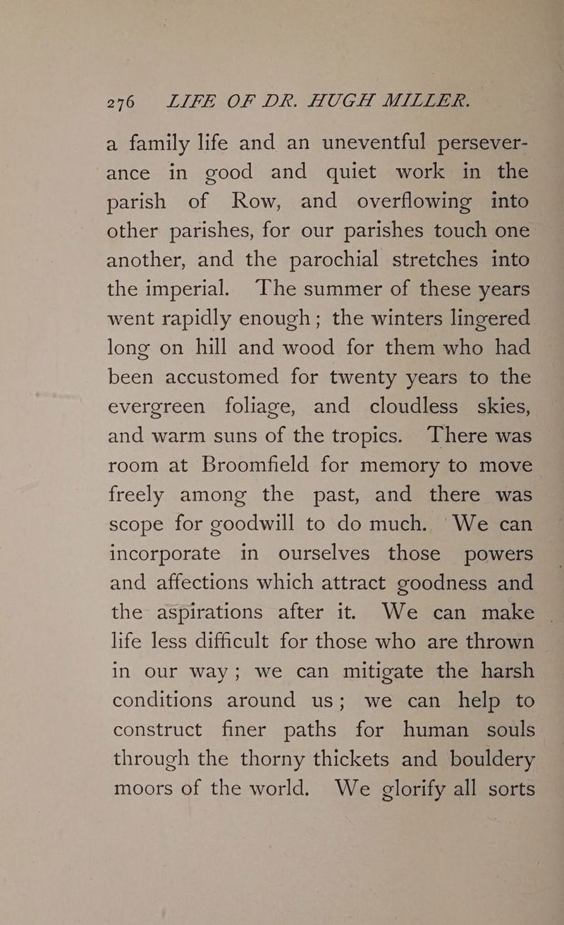 a family life and an uneventful persever- ance in good and quiet work in the parish of Row, and overflowing into other parishes, for our parishes touch one another, and the parochial stretches into the imperial. The summer of these years went rapidly enough; the winters lingered long on hill and wood for them who had been accustomed for twenty years to the evergreen foliage, and cloudless skies, and warm suns of the tropics. There was room at Broomfield for memory to move freely among the past, and there was scope for goodwill to do much. ‘We can incorporate in ourselves those powers and affections which attract goodness and the aspirations after it We can make life less difficult for those who are thrown in our way; we can mitigate the harsh conditions around us; we can help to construct finer paths for human souls through the thorny thickets and bouldery moors of the world. We glorify all sorts
