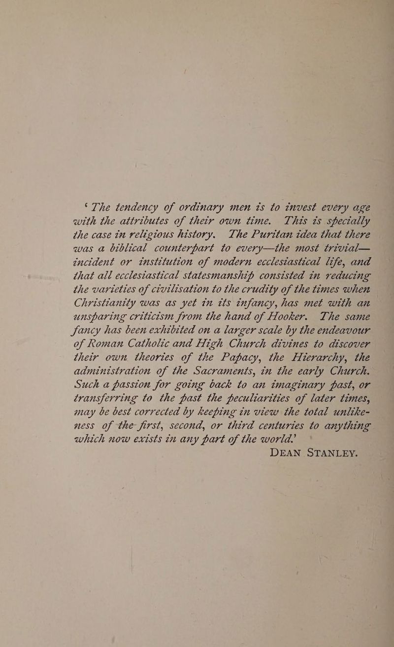 ‘The tendency of ordinary men ts to invest every age with the attributes of their own time. This ts specially the case tu religious history. The Puritan idea that there was @ biblical counterpart to every—the most trivial— zncident or institution of modern ecclestastical life, and that all ecclesiastical statesmanship consisted in reducing the varieties of civilisation to the crudity of the times when Christianity was as yet in its infancy, has met with an unsparing criticism from the hand of Hooker. The same Sancy has been exhibited on a larger scale by the endeavour of Roman Catholic and High Church divines to discover their own theories of the Papacy, the Hierarchy, the administration of the Sacraments, in the early Church. Such a passion for going back to aun imaginary past, or transferring to the past the peculiarities of later times, may be best corrected by keeping in view the total unlike- ness of the first, second, or third centuries to anything which now exists in any part of the world, DEAN STANLEY.