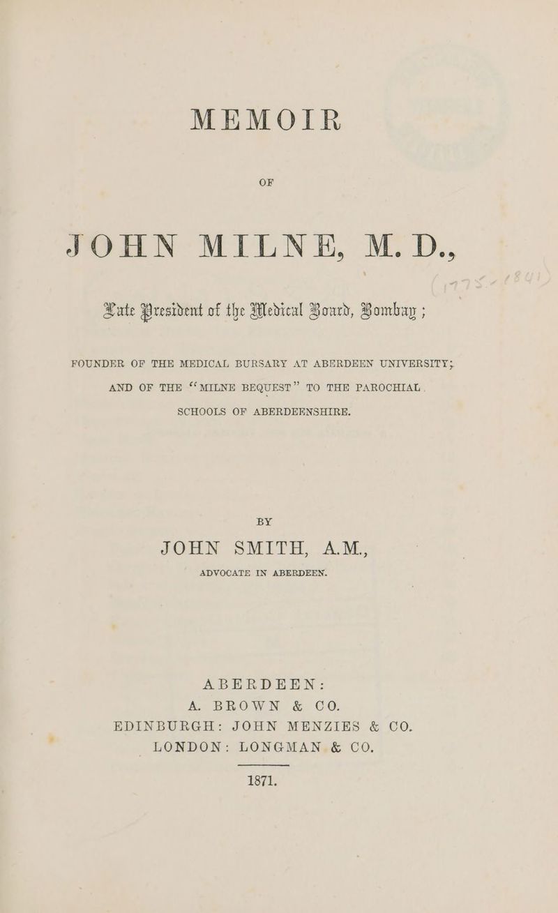 MEMOIR OF JOHN MILNE, M. D., Hate President of the Medical Hoard, Bombay ; FOUNDER OF THE MEDICAL BURSARY AT ABERDEEN UNIVERSITY; AND OF THE ‘‘ MILNE BEQUEST” TO THE PAROCHIAL. SCHOOLS OF ABERDEENSHIRE. BY JOHN SMITH, AM, ADVOCATE IN ABERDEEN. ABERDEEN: A. BROWN & CO. EDINBURGH: JOHN MENZIES & CO. LONDON: LONGMAN. & CoO. 1871.