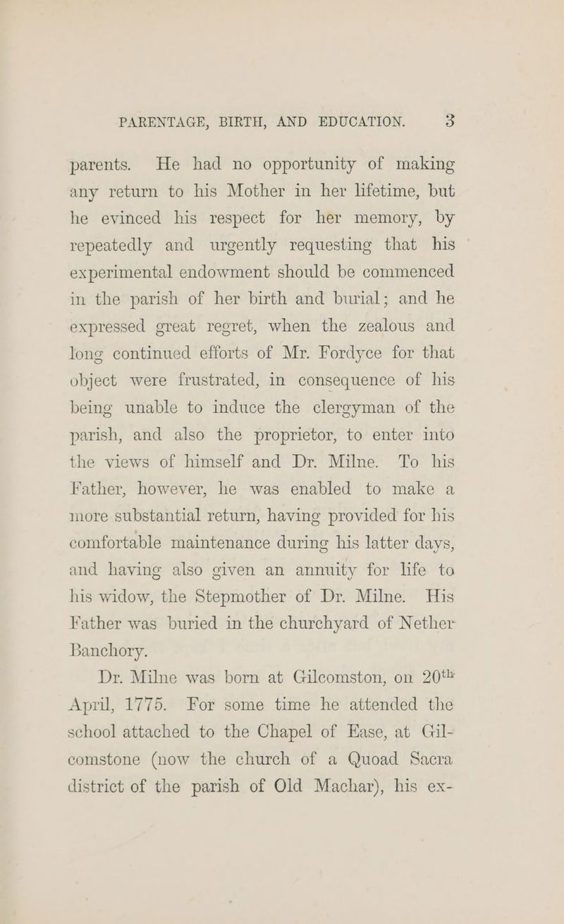 parents. He had no opportunity of making any return to his Mother in her lifetime, but he evinced his respect for her memory, by repeatedly and urgently requesting that his experimental endowment should be commenced in the parish of her birth and burial; and he expressed great regret, when the zealous and long continued efforts of Mr. Fordyce for that object were frustrated, in consequence of his being unable to induce the clergyman of the parish, and also the proprietor, to enter into the views of himself and Dr. Milne. To his Father, however, he was enabled to make a more substantial return, having provided for his comfortable maintenance during his latter days, and having also given an annuity for life to his widow, the Stepmother of Dr. Milne. His Father was buried in the churchyard of Nether Banchory. Dr. Milne was born at Gilcomston, on 20% April, 1775. For some time he attended the school attached to the Chapel of Ease, at Gil- comstone (now the church of a Quoad Sacra district of the parish of Old Machar), his ex-