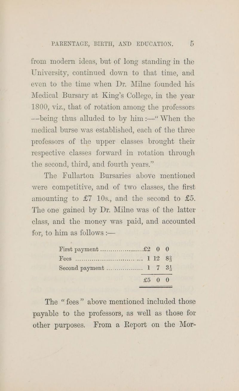 from modern ideas, but of long standing in the University, continued down to that time, and even to the time when Dr. Milne founded his Medical Bursary at King’s College, in the year 1800, viz., that of rotation among the professors —-being thus alluded to by him :—* When the medical burse was established, each of the three professors of the upper classes brought their respective classes forward in rotation through the second, third, and fourth years.” The Fullarton Bursaries above mentioned were competitive, and of two classes, the first amounting to £7 10s., and the second to £5. The one gained by Dr. Milne was of the latter class, and the money was paid, and accounted for, to him as follows :— PELSU PAVINEHB 2. i050 de ccogcoenss £2 0 0 | a sialaliw bt amy Sad USI yee. 112 8% Second payment .................. | Sey kt: The “fees” above mentioned included those payable to the professors, as well as those for other purposes. From a Report on the Mor-