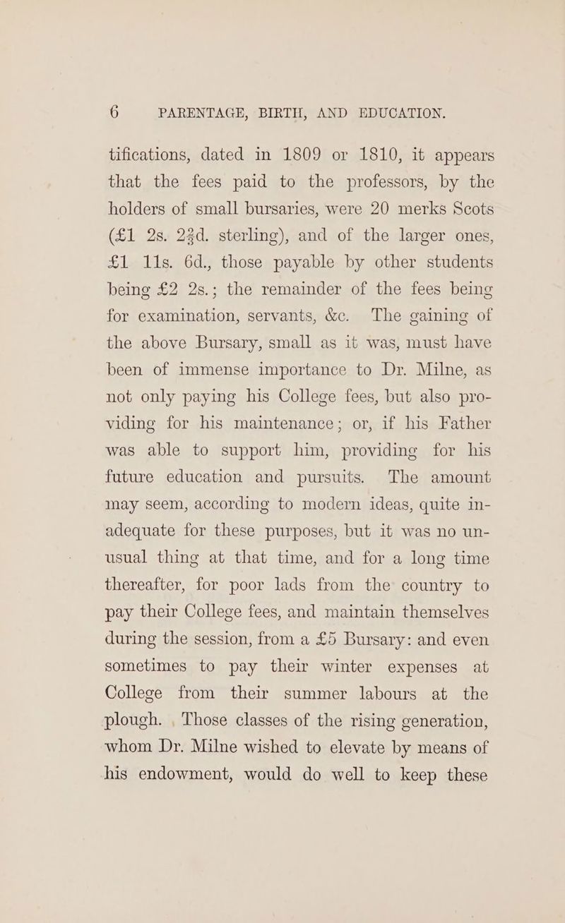 tifications, dated in 1809 or 1810, it appears that the fees paid to the professors, by the holders of small bursaries, were 20 merks Scots (£1 2s. 22d. sterling), and of the larger ones, £1 11s. 6d., those payable by other students being £2 2s.; the remainder of the fees being for examination, servants, &amp;c. The gaining of the above Bursary, small as it was, must have been of immense importance to Dr. Milne, as not only paying his College fees, but also pro- viding for his maintenance; or, if his Father was able to support him, providing for his future education and pursuits. The amount may seem, according to modern ideas, quite in- adequate for these purposes, but it was no un- usual thing at that time, and for a long time thereafter, for poor lads from the country to pay their College fees, and maintain themselves during the session, from a £5 Bursary: and even sometimes to pay their winter expenses at College from their summer labours at the plough. , Those classes of the rising generation, whom Dr. Milne wished to elevate by means of his endowment, would do well to keep these