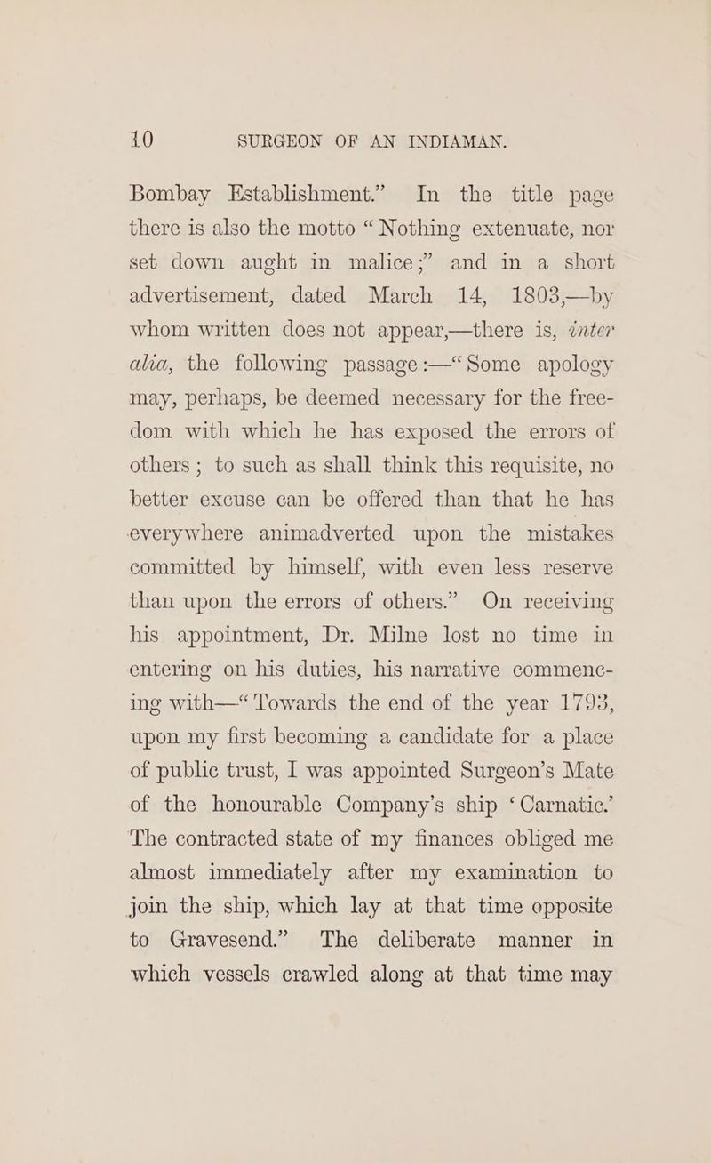 Bombay Establishment.” In the title page there is also the motto “Nothing extenuate, nor set down aught in malice;’ and in a short advertisement, dated March 14, 1803,—by whom written does not appear,—there is, cter alia, the following passage :—“Some apology may, perhaps, be deemed necessary for the free- dom with which he has exposed the errors of others ; to such as shall think this requisite, no better excuse can be offered than that he has everywhere animadverted upon the mistakes committed by himself, with even less reserve than upon the errors of others.” On receiving his appointment, Dr. Milne lost no time in entering on his duties, his narrative commenc- ing with—“ Towards the end of the year 1793, upon my first becoming a candidate for a place of public trust, I was appointed Surgeon’s Mate of the honourable Company’s ship ‘ Carnatic.’ The contracted state of my finances obliged me almost immediately after my examination to join the ship, which lay at that time opposite to Gravesend.” The deliberate manner in which vessels crawled along at that time may