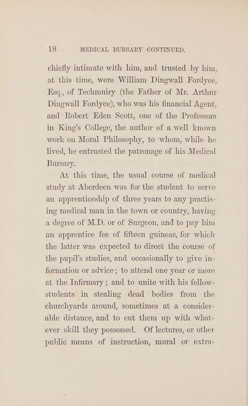 chiefly intimate with him, and trusted by him, at this time, were William Dingwall Fordyce, Esq., of Techmuiry (the Father of Mr. Arthur Dinewall Fordyce), who was his financial Agent, and Robert Eden Scott, one of the Professors in King’s College, the author of a well known work on Moral Philosophy, to whom, while he lived, he entrusted the patronage of his Medical Bursary. At this time, the usual course of medical study at Aberdeen was for the student to serve an apprenticeship of three years to any practis- ing medical man in the town or country, having a degree of M.D. or of Surgeon, and to pay him an apprentice fee of fifteen guineas, for which the latter was expected to direct the course of the pupil’s studies, and occasionally to give in- formation or advice; to attend one year or more at the Infirmary ; and to unite with his fellow- students in stealing dead bodies from the churchyards around, sometimes at a consider- able distance, and to cut them up with what- ever skill they possessed. Of lectures, or other public means of instruction, mural or extra-
