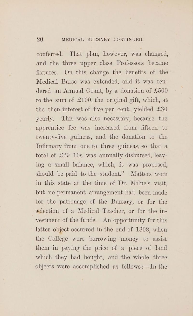 conferred. That plan, however, was changed, and the three upper class Professors became fixtures. On this change the benefits of the Medical Burse was extended, and it was ren- dered an Annual Grant, by a donation of £500 to the sum of £100, the original gift, which, at the then interest of five per cent., yielded £30 yearly. ‘This was also necessary, because the apprentice fee was increased from fifteen to twenty-five guineas, and the donation to the Infirmary from one to three guineas, so that a total of £29 10s. was annually disbursed, leay- ing a small balance, which, it was proposed, should be paid to the student.” Matters were in this state at the time of Dr. Milne’s visit, but no permanent arrangement had been made for the patronage of the Bursary, or for the selection of a Medical Teacher, or for the in- _vestment of the funds. An opportunity for this latter object occurred in the end of 1808, when the College were borrowing money to assist them in paying the price of a piece of land which they had bought, and the whole three objects were accomplished as follows :—In the