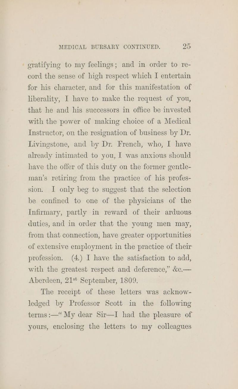 ' gratifying to my feelings; and in order to re- cord the sense of high respect which I entertain for his character, and for this manifestation of liberality, I have to make the request of you, that he and his successors in office be invested with the power of making choice of a Medical Instructor, on the resignation of business by Dr. Livingstone, and by Dr. French, who, I have already intimated to you, I was anxious should have the offer of this duty on the former gentle- man’s retiring from the practice of his profes- sion. I only beg to suggest that the selection be confined to one of the physicians of the Infirmary, partly in reward of their arduous. duties, and in order that the young men may, from that connection, have greater opportunities of extensive employment in the practice of their profession. (4.) I have the satisfaction to add, with the greatest respect and deference,’ &amp;c.— Aberdeen, 21%* September, 1809. : The receipt of these letters was acknow- ledged by Professor Scott in the following terms :—“ My dear Sir—I had the pleasure of yours, enclosing the letters to my colleagues