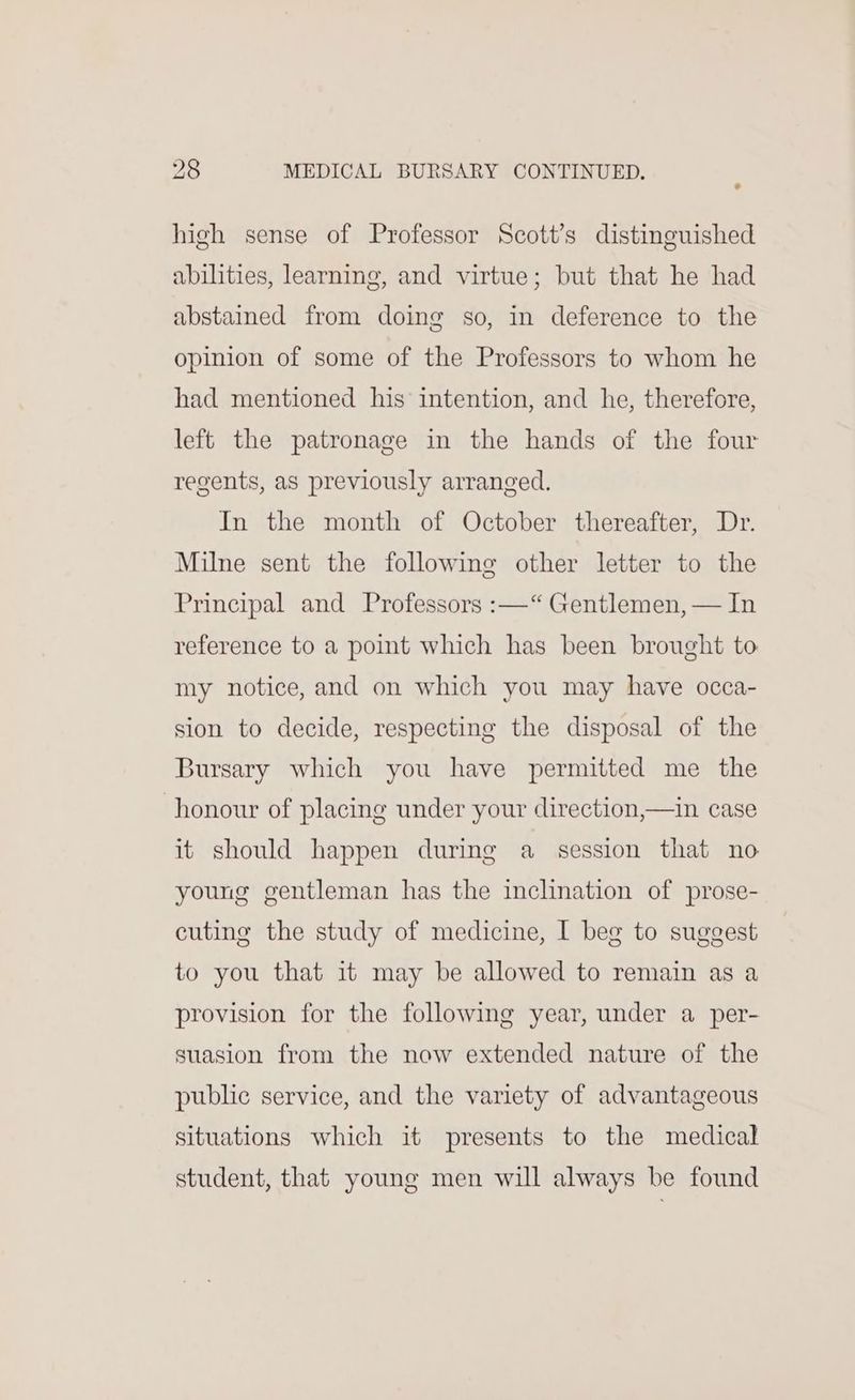 high sense of Professor Scott’s distinguished abilities, learning, and virtue; but that he had abstained from doing so, in deference to the opinion of some of the Professors to whom he had mentioned his intention, and he, therefore, left the patronage in the hands of the four regents, as previously arranged. In the month of October thereafter, Dr. Milne sent the following other letter to the Principal and Professors :—“ Gentlemen, — In reference to a point which has been brought to my notice, and on which you may have occa- sion to decide, respecting the disposal of the Bursary which you have permitted me the honour of placing under your direction,—in case it should happen during a session that no young gentleman has the inchnation of prose- cuting the study of medicine, I beg to suggest to you that it may be allowed to remain as a provision for the following year, under a per- suasion from the now extended nature of the public service, and the variety of advantageous situations which it presents to the medical student, that young men will always be found